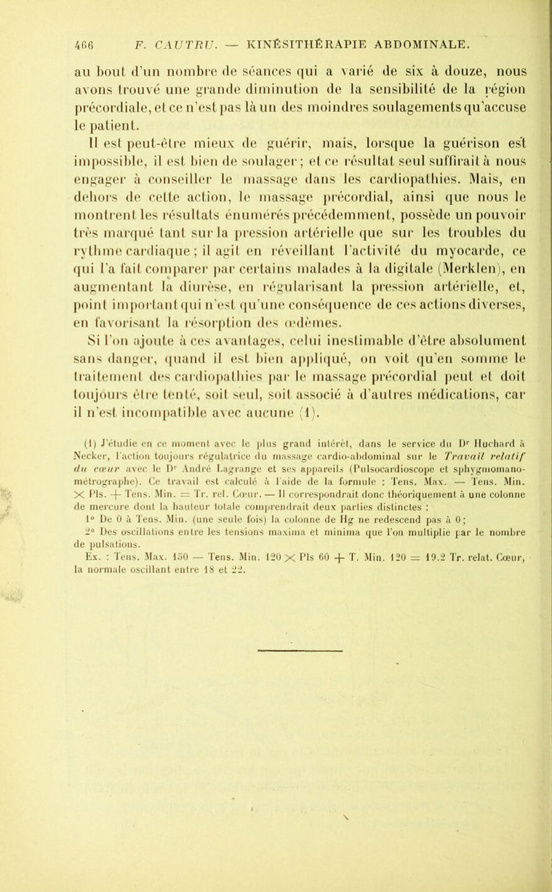 au bout d’un nombre de séances qui a varié de six à douze, nous fl avons trouvé une grande diminution de la sensibilité de la région fl précordiale, et ce n’est pas là un des moindres soulagements qu’accuse fl le patient. fl Il est peut-être mieux de guérir, mais, lorsque la guérison est fl impossil)le, il est bien de soulager; et ce résultat seul suffirait à nous fl engagei’ à conseiller le massage dans les cardiopathies. Mais, en fl dehors de celle action, le massage pi’écordial, ainsi que nous le fl monti entles résultats énumérés précédemment, possède un pouvoir fl très manpié tant sur la ])ression artérielle (jue sur les troubles du H rythme cardiaque ; il agi! en l’éveillant l’activité du myocarde, ce ■ (jui l’a fait comparer jiar certains malades à la digitale (Merklen), en J augmentant la diurèse, en régularisant la pression artérielle, et, « j)()int iiujiortant (|iii n'est (|u’une conséijuence de C(‘s actions diverses, « en favorisant la résorption d(*s (edèmes. Si l’on njoute aces avantages, cidui inestimable d’étre absolument sans danger, (juand il esl bien applicjué, on voit (|u’en somme le ri traitemenl des cai’diojiatbies par le massage précordial jieut et doit . toujours être tenté, soit seul, soit associé à d’autres médications, car il n’est incompatible avec aucune Ib (I) J'éludie en ce monienl avec le plus grand inlérét, dans le service du l)' Hucliard à Necker, l'action toujours régulatrice du massage cardio-ahdominal sur le Travail relatif (la cœur avec le 1)'' André Lagiange et ses appareils (l’ulsocardioscope et sphygrnomano- métrograplie). Ce travail est calculé à l aide de la formule : Tens. Max. — Tens. Min. X Pis. -(- Tens. .Min. = Tr. rel. Cœur. — Il correspondrait donc tliéoriquemenl à une colonne de mercure dont la hauteur totale comprendrait deux jjaiiies distinctes ; 1“ De 0 à Tens. .Min. (une seule fois) la colonne de ifg ne redescend pas à 0; v* 2“ Des oscillations entre les tensions maxima et minima que Ton multiplie par le nombre de pulsations. Ex. : l'ens. Max. 150 — Tens. Min. 120 X Pis 60 -j- T. .Min. 120 - 10.2 Tr. relat. Cœur, - la normale oscillant entre 18 et 22. „<•