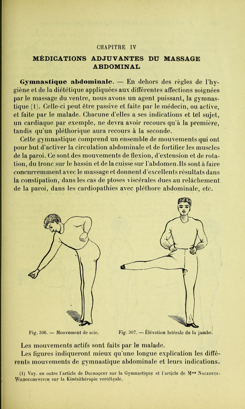CHAPITRE IV MÉDICATIONS ADJUVANTES DU MASSAGE ABDOMINAL Gymnastique abdominale. — En dehors des règles de l’hy- giène et de la diététique appliquées aux différentes affections soignées parle massage du ventre, nous avons un agent puissant, la gymnas- tique (1). Celle-ci peut être passive et faite par le médecin, ou active, et faite par le malade. Chacune d’elles a ses indications et tel sujet, un cardiaque par exemple, ne devra avoir recours qu’à la première, tandis qu’un pléthorique aura recours à la seconde. Cette gymnastique comprend un ensemble de mouvements qui ont pour but d’activer la circulation abdominale et de fortifier les muscles de la paroi. Ce sont des mouvements de flexion, d’extension et de rota- tion, du tronc sur le bassin et de la cuisse sur l’abdomen .Ils sont à faire concurremment avec le massage et donnent d’excellents résultats dans la constipation, dans les cas de ptoses viscérales dues au relâchement de la paroi, dans les cardiopathies avec pléthore abdominale, etc. Les mouvements actifs sont faits par le malade. Les figures indiqueront mieux qu’une longue explication les diffé- rents mouvements de gymnastique abdominale et leurs indications. (1) Voy. en outre l’article de Ducroquet sur la Gymnastique et l’artjcle 4e Nagedtte- ^If^fioucHEwiTCH sur la Kinésithérapie verléb:j’ale.