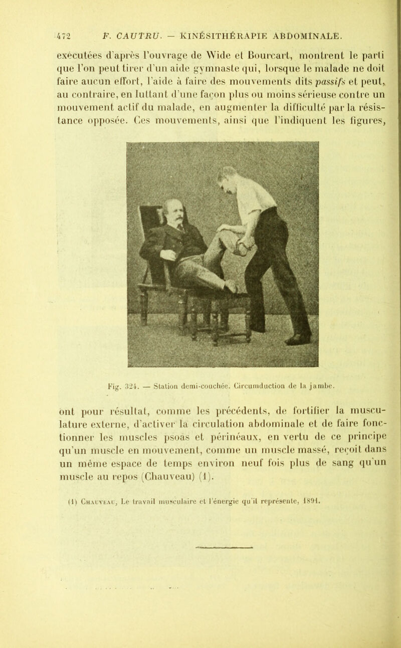 exécutées d’après l’ouvi'age de Wide et Bourcarl, montrent le parti que l’on peut tirer d’un aide gymnaste (jui, lorsque le malade ne doit faire aucun etfort, l’aide à faire des mouvements dits passifs et peut, au contraire, en luttant d’une façon })lus ou moins sérieuse contre un mouvement actif du malade, (*n augmenter la difliculté parla résis- tance opposée. Ces mouvements, ainsi (]ue l’indi(juent les ligures, Fisr. 324. — Station demi-coucliée. Circumduction de la jambe. ont j)our résultat, comme les précédents, de fortifier la muscu- lature externe, d’activer la cii*culation abdominale et de faire fonc- tionner les muscles psoas et périnéaux, en vertu de ce principe qu’un muscle en mouvement, comme un muscle massé, reçoit dans un même espace de temps environ neuf fois plus de sang qu un muscle au repos (Chauveau) (1). (1) CHALVt.\f, Le travail musculaire et l'énergie qu'il représente, 1891.
