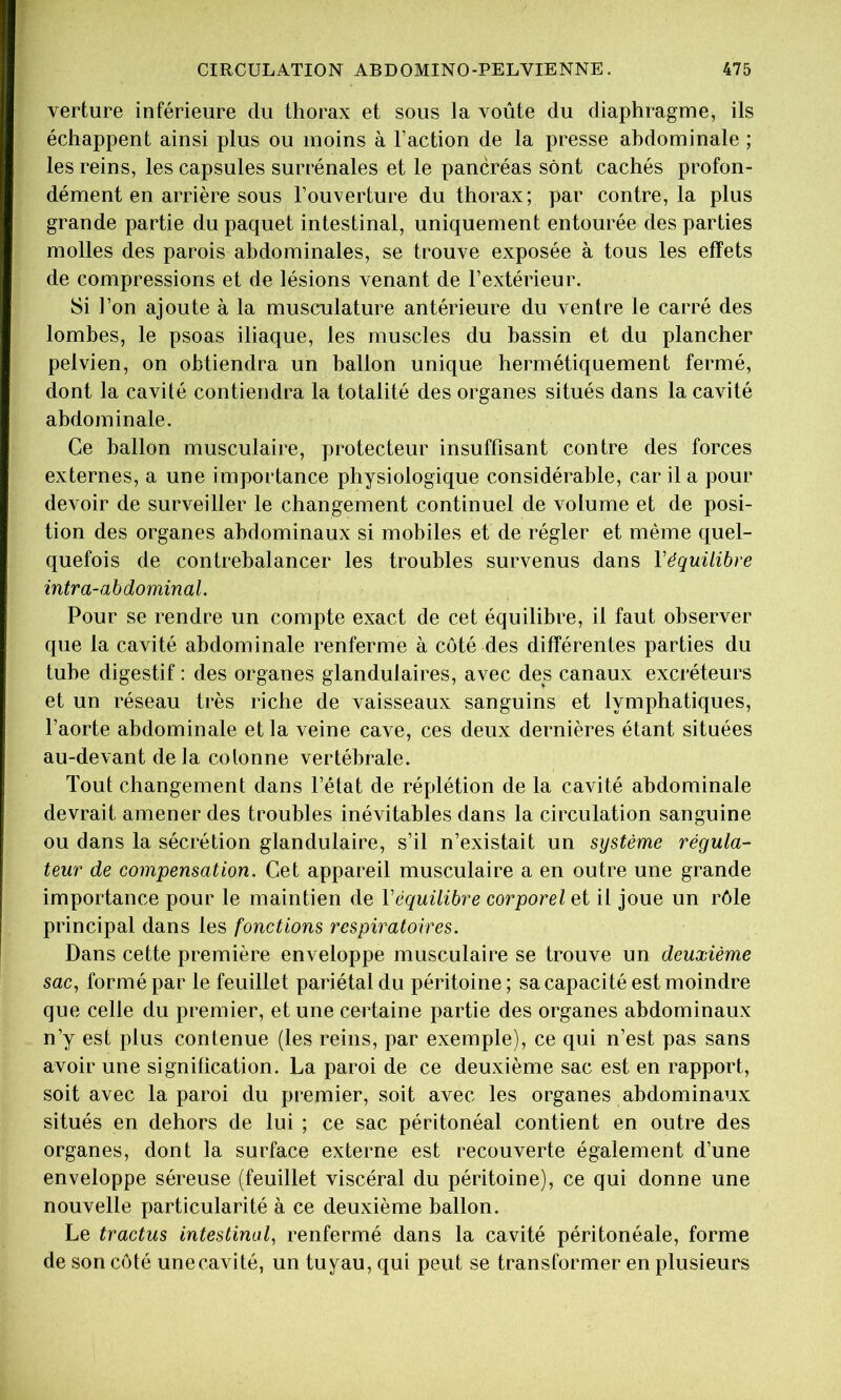 verture inférieure du thorax et sous la voûte du diaphragme, ils échappent ainsi plus ou moins à Faction de la presse abdominale ; les reins, les capsules surrénales et le pancréas sont cachés profon- dément en arrière sous l’ouverture du thorax; par contre, la plus grande partie du paquet intestinal, uniquement entourée des parties molles des parois abdominales, se trouve exposée à tous les effets de compressions et de lésions venant de l’extérieur. Si l’on ajoute à la musculature antérieure du ventre le carré des lombes, le psoas iliaque, les muscles du bassin et du plancher pelvien, on obtiendra un ballon unique hermétiquement fermé, dont la cavité contiendra la totalité des organes situés dans la cavité abdominale. Ce ballon musculaire, protecteur insuffisant contre des forces externes, a une importance physiologique considérable, car il a pour devoir de surveiller le changement continuel de volume et de posi- tion des organes abdominaux si mobiles et de régler et même quel- quefois de contrebalancer les troubles survenus dans Véquilibre intra-abdominal. Pour se rendre un compte exact de cet équilibre, il faut observer que la cavité abdominale renferme à côté des différentes parties du tube digestif : des organes glandulaires, avec des canaux exci’éteurs et un réseau très riche de vaisseaux sanguins et lymphatiques, l’aorte abdominale et la veine cave, ces deux dernières étant situées au-devant delà colonne vertébrale. Tout changement dans l’état de réplétion de la cavité abdominale devrait amener des troubles inévitables dans la circulation sanguine ou dans la sécrétion glandulaire, s’il n’existait un système régula- teur de compensation. Cet appareil musculaire a en outre une grande importance pour le maintien de Véquilibre corporel et il joue un rôle principal dans les fonctions respiratoires. Dans cette première enveloppe musculaire se trouve un deuxième sac, formé par le feuillet pariétal du péritoine ; sa capacité est moindre que celle du premier, et une certaine partie des organes abdominaux n’y est plus contenue (les reins, par exemple), ce qui n’est pas sans avoir une signification. La paroi de ce deuxième sac est en rapport, soit avec la paroi du premier, soit avec les organes abdominaux situés en dehors de lui ; ce sac péritonéal contient en outre des organes, dont la surface externe est recouverte également d’une enveloppe séreuse (feuillet viscéral du péritoine), ce qui donne une nouvelle particularité à ce deuxième ballon. Le tractus intestinal, renfermé dans la cavité péritonéale, forme de son côté unecavité, un tuyau, qui peut se transformer en plusieurs