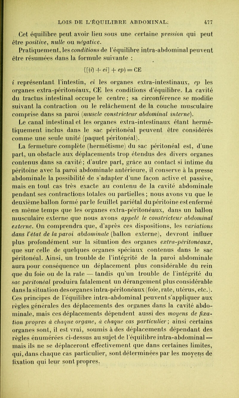 Cet équilibre peut avoir lieu sous une certaine fresüon qui peut être positive, nulle ou négatùe. Pratiquement, les conditions de l’équilibre intra-abdominal peuvent être résumées dans la formule suivante : ([(z) + ei] + ep) = CE i représentant l’intestin, ei les organes extra-intestinaux, ep les organes extra-péritonéaux, CE les conditions d’équilibre. La cavité du tractus intestinal occupe le centre ; sa circonférence se modifie suivant la contraction ou le relâchement de la couche musculaire comprise dans sa paroi [muscle constricteur abdominal interne). Le canal intestinal et les organes extra-intestinaux étant hermé- tiquement inclus dans le sac péritonéal peuvent être considérés comme une seule unité (paquet péritonéal). La fermeture complète (hermétisme) du sac péritonéal est, d’une part, un obstacle aux déplacements trop étendus des divers organes contenus dans sa cavité; d’autre part, grâce au contact si intime du péritoine avec la paroi abdominale antérieure, il conserve à la presse abdominale la possibilité de s’adapter d’une façon active et passive, mais en tout cas très exacte au contenu de la cavité abdominale pendant ses contractions totales ou partielles ; nous avons vu que le deuxième ballon formé parle feuillet pariétal du péritoine est enfermé en même temps que les organes extra-péritonéaux, dans un ballon musculaire externe que nous avons appelé le constricteur abdominal externe. On comprendra que, d’après ces dispositions, les variations dans Vétat de la paroi abdominale (ballon externe), devront influer plus profondément sur la situation des organes extra-péritonéaux, que sur celle de quelques organes spéciaux contenus dans le sac péritonéal. Ainsi, un trouble de l’intégrité de la paroi abdominale aura pour conséquence un déplacement plus considérable du rein que du foie ou de la rate — tandis qu’un trouble de l’intégrité du sac péritonéal produira fatalement un dérangement plus considérable dans la situation desorganes intra-péritonéaux (foie, rate, utérus, etc.). Ces principes de l’équilibre intra-abdominal peuvent s’appliquer aux règles générales des déplacements des organes dans la cavité abdo- minale, mais ces déplacements dépendent aussi des moyens de fixa- tion propres à chaque organe, ci chaque cas particulier', ainsi certains organes sont, il est vrai, soumis à des déplacements dépendant des règles énumérées ci-dessus au sujet de l’équilibre intra-abdominal — mais ils ne se déplaceront effectivement que dans certaines limites, qui, dans chaque cas particulier, sont déterminées par les moyens de fixation qui leur sont propres.