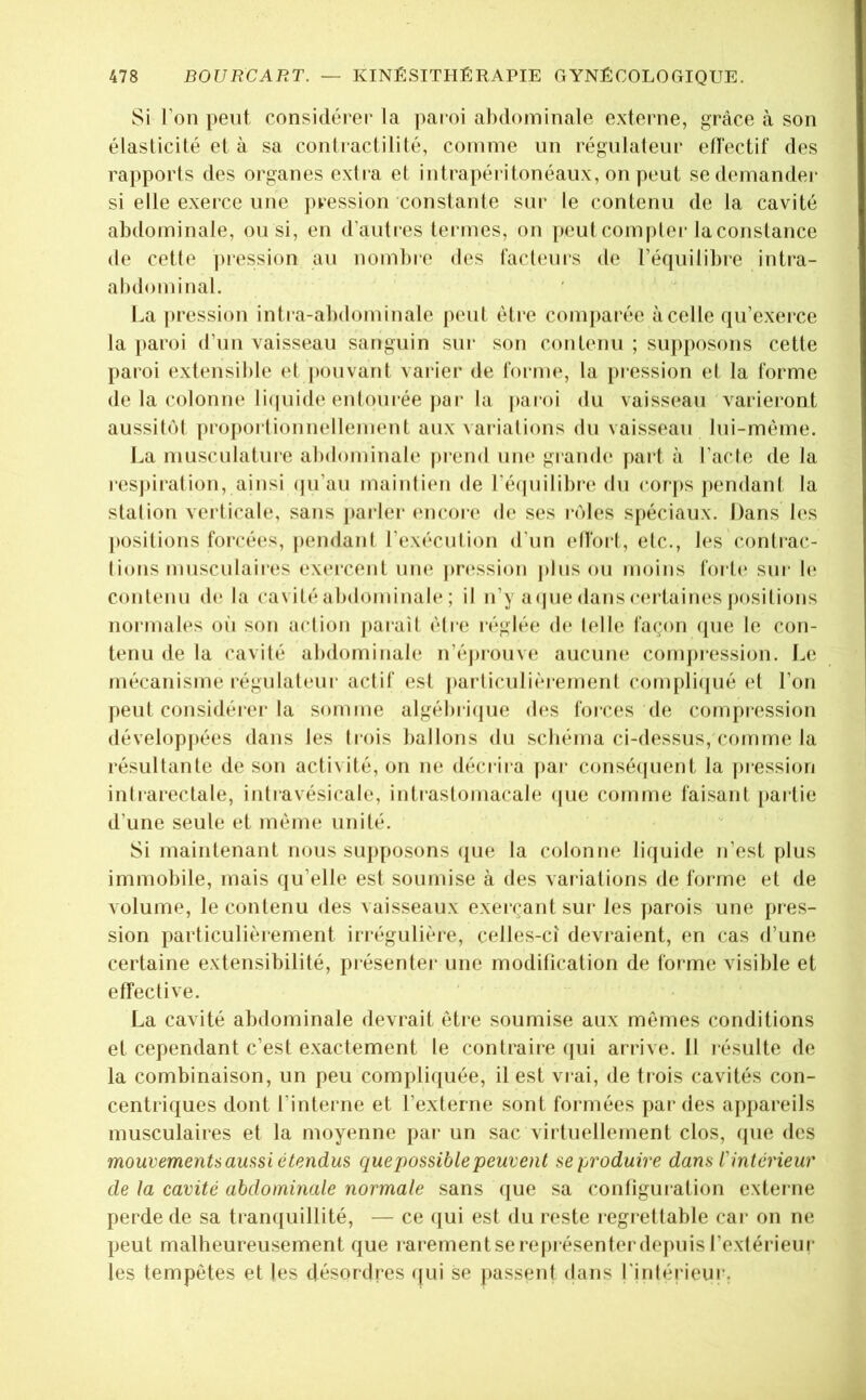 Si l’on peut considérer la |)aroi abdominale externe, grâce à son élasticité et à sa contractilité, comme un régulateur ellectif des rapports des organes extra et intrapéritonéaux, on peut se demander si elle exerce une pression constante sur le contenu de la cavité abdominale, ou si, en d’autics termes, on [)out compter la constance (le cette ]nession au nomt)re des facteurs de l’équilibre intra- abdominal. La pression intra-alxlominale peut être comparée à celle qu’exerce la paroi d’un vaisseau sanguin siu* son contenu ; sui)posons cette paioi extensible et pouvant varier de forme, la [)iession et la forme de la colonne li(|uide entourée j)ar la paroi du vaisseau variei*ont aussibM ])ro[)orlionnellement aux variations du vaisseau lui-mème. l^a musculature abdominale prend um* graïub' [)art à l’acle de la resj>ii‘alion, ainsi (|u’au maintien de ré(piilibre du corps pendant la stalion vei ticale, sans parler encore de ses iTdes spéciaux. Dans b*s positions forcées, pendani l’exéculion d'un elfoil, etc., les contrac- tions musculaires exercent um; |)n;ssion jdiis ou moins forte' sur b; contenu de la cavité abdominab'; il n’y aepie dans c(;rtaines j)ositions normales oii son aciion paraîl èire réglée de telle façon (pie le con- tenu de la cavité abdominale n’éjnouve aucum; comjn'ession. Le mécanisme régulateur actif est |)arliculi('‘iemenl compliipié et l’on peut considère!’ la somme algébriijue d(*s forces de compression (lévelopj)ées dans les trois ballons dn sebéma ci-dessus, comme la résultante de son activité, on ne décrira par consécpient la pression intrarectale, intravésicale, intraslomacab; (|ue comme faisant partie d’une seule et même unité. Si maintenant nous supposons (pie la colonne liquide n’est plus immobile, mais qu’elle est soumise à des variations de forme et de volume, le contenu des vaisseaux exerçant sur les jiarois une pres- sion particulièrement irrégulière, celles-ci devraient, en cas d’une certaine extensibilité, présenter une modification de forme visible et effective. La cavité abdominale devrait être soumise aux mêmes conditions et cependant c’est exactement le contraire (pii arrive. Il résulte de la combinaison, un peu compli([uée, il est vrai, de trois cavités con- centriques dont l’interne et l’externe sont formées par des appareils musculaires et la moyenne par un sac virtuellement clos, que des mouvements aussi étendus quejwssiblepeuvent se produire dans l'intérieur de la cavité abdominale normale sans que sa configuration externe perde de sa trampiillité, — ce (jui est du reste regretlable car on ne peut malheureusement que rarement se représenter depuis l’exlérieur les tempêtes et les désordres qui se passent dans l'inlérieur.