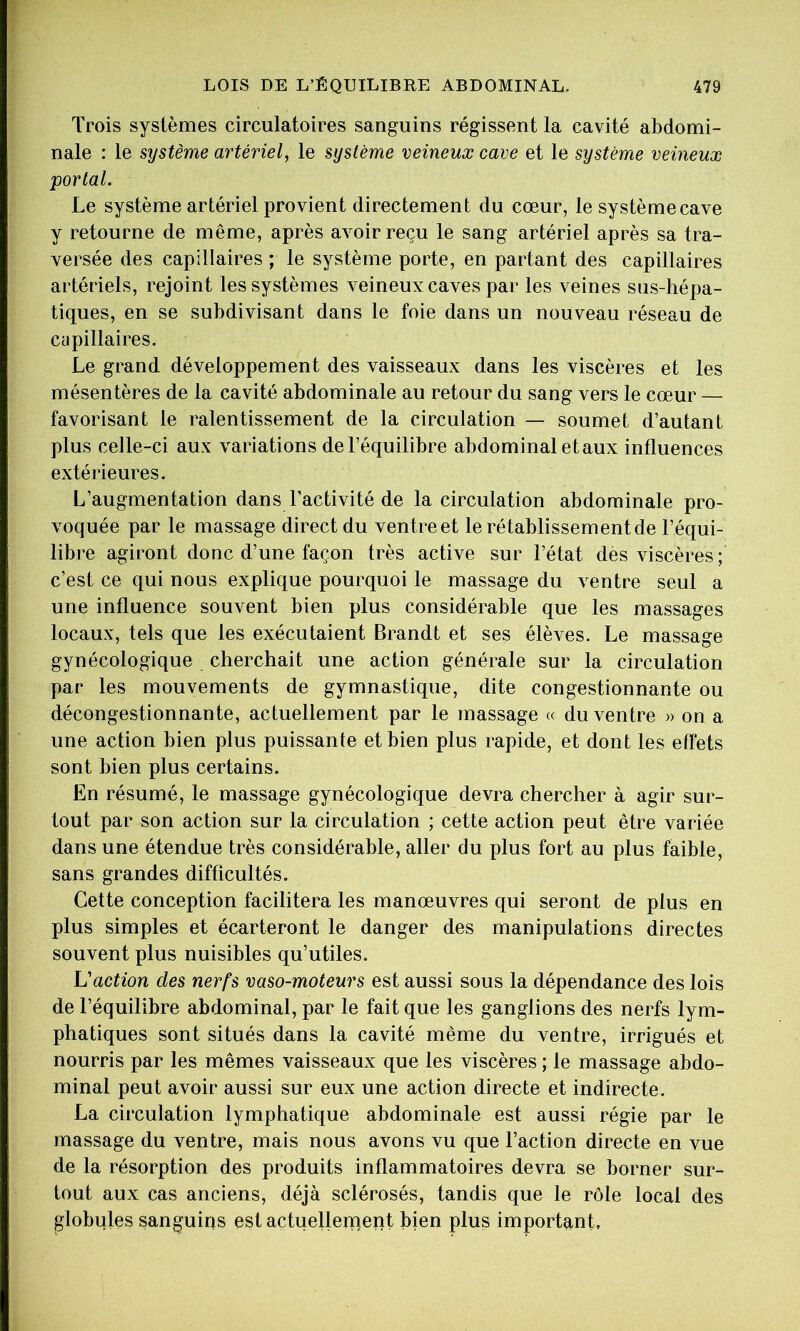 Trois systèmes circulatoires sanguins régissent la cavité abdomi- nale : le système artériel, le système veineux cave et le système veineux portai. Le système artériel provient directement du cœur, le système cave y retourne de même, après avoir reçu le sang artériel après sa tra- versée des capillaires ; le système porte, en partant des capillaires artériels, rejoint les systèmes veineux caves par les veines sus-hépa- tiques, en se subdivisant dans le foie dans un nouveau réseau de cupillaires. Le grand développement des vaisseaux dans les viscères et les mésentères de la cavité abdominale au retour du sang vers le cœur — favorisant le ralentissement de la circulation — soumet d’autant plus celle-ci aux variations de l’équilibre abdominal et aux influences extérieures. L’augmentation dans l’activité de la circulation abdominale pro- voquée par le massage direct du ventreet le rétablissement de l’équi- libre agiront donc d’une façon très active sur l’état des viscères; c’est ce qui nous explique pourquoi le massage du ventre seul a une influence souvent bien plus considérable que les massages locaux, tels que les exécutaient Brandt et ses élèves. Le massage gynécologique cherchait une action générale sur la circulation par les mouvements de gymnastique, dite congestionnante ou décongestionnante, actuellement par le massage « du ventre » on a une action bien plus puissante et bien plus rapide, et dont les effets sont bien plus certains. En résumé, le massage gynécologique devra chercher à agir sur- tout par son action sur la circulation ; cette action peut être variée dans une étendue très considérable, aller du plus fort au plus faible, sans grandes difficultés. Cette conception facilitera les manœuvres qui seront de plus en plus simples et écarteront le danger des manipulations directes souvent plus nuisibles qu’utiles. L'action des nerfs vaso-moteurs est aussi sous la dépendance des lois de l’équilibre abdominal, par le fait que les ganglions des nerfs lym- phatiques sont situés dans la cavité même du ventre, irrigués et nourris par les mêmes vaisseaux que les viscères ; le massage abdo- minal peut avoir aussi sur eux une action directe et indirecte. La circulation lymphatique abdominale est aussi régie par le massage du ventre, mais nous avons vu que l’action directe en vue de la résorption des produits inflammatoires devra se borner sur- tout aux cas anciens, déjà sclérosés, tandis que le rôle local des globules sanguiqs est actuellerperit bien plus important.