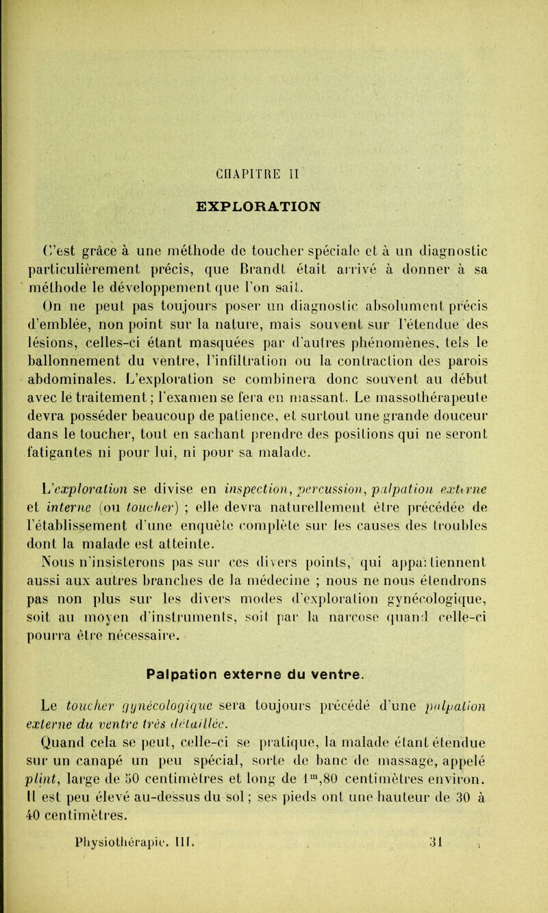 GIIAPITRE II EXPLORATION C’est grâce à une méthode de toucher spéciale et à un diagnostic particulièrement précis, que Brandt était arrivé à donner à sa méthode le développement que l’on sait. On ne peut pas toujours poser un diagnoslic absolument précis d’emblée, non point sur la nature, mais souvent sur l’étendue des lésions, celles-ci étant masquées par d'autres phénomènes, tels le ballonnement du ventre, l’infiltration ou la contraction des parois abdominales. L’exploration se combinera donc souvent au début avec lé traitement ; l’examen se fera en massant. Le massothérapeute devra posséder beaucoup de patience, et surtout une grande douceur dans le toucher, tout en sachant prendre des positions qui ne seront fatigantes ni pour lui, ni pour sa malade. L'cæploraliun se divise en inspection, percussion, palpation eæUrne et interne (ou toucher) ; elle devra naturellement être précédée de l’établissement d’une enquête complète sur les causes des troubles dont la malade est atteinte. Nous n’insisterons pas sur ces divers points, qui appa: tiennent aussi aux autres branches de la médecine ; nous ne nous élendrons pas non plus sur les divers modes d'exploration gynécologique, soit au moyen d'instruments, soit par la narcose quand celle-ci pourra être nécessaire. Palpation externe du ventre. Le toucher gynécologique sera toujours précédé d’une palpation externe du ventre très détaillée. Quand cela se peut, celle-ci se pratique, la malade étant étendue sur un canapé un peu spécial, sorte de banc de massage, appelé plint, large de 50 centimètres et long de 1“,80 centimètres environ. Il est peu élevé au-dessus du sol ; ses pieds ont une hauteur de 30 à 40 centimètres. Pliysiothérapir. lit. 31