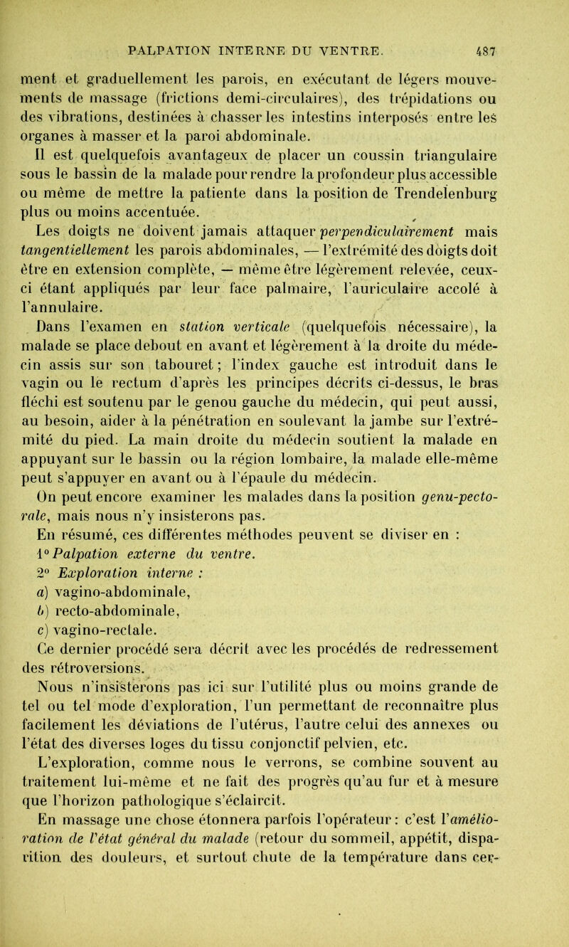ment et graduellement les parois, en exécutant de légers mouve- ments de massage (frictions demi-circulaires), des trépidations ou des vibrations, destinées à chasser les intestins interposés entre les organes à masser et la paroi abdominale. Il est quelquefois avantageux de placer un coussin triangulaire sous le bassin de la malade pour rendre la profondeur plus accessible ou même de mettre la patiente dans la position de Trendelenburg plus ou moins accentuée. Les doigts ne doivent jamais attaquer mais tangentiellement les parois abdominales, —l’extrémité des doigts doit être en extension complète, — même être légèrement relevée, ceux- ci étant appliqués par leur face palmaire, l’auriculaire accolé à l’annulaire. Dans l’examen en station verticale (quelquefois nécessaire), la malade se place debout en avant et légèrement à la droite du méde- cin assis sur son tabouret ; l’index gauche est introduit dans le vagin ou le rectum d’après les principes décrits ci-dessus, le bras fléchi est soutenu par le genou gauche du médecin, qui peut aussi, au besoin, aider à la pénétration en soulevant la jambe sur l’extré- mité du pied. La main droite du médecin soutient la malade en appuyant sur le bassin ou la région lombaire, la malade elle-même peut s’appuyer en avant ou à l’épaule du médecin. On peut encore examiner les malades dans la position genu-pecto- rale, mais nous n’y insisterons pas. En résumé, ces différentes méthodes peuvent se diviser en : Palpation externe du ventre. 2° Exploration interne : a) vagino-abdominale, t>) recto-abdominale, c) vagino-rectale. Ce dernier procédé sera décrit avec les procédés de redressement des rétroversions. Nous n’insisteroris pas ici sur l’utilité plus ou moins grande de tel ou tel mode d’exploration, l’un permettant de reconnaître plus facilement les déviations de l’utérus, l’autre celui des annexes ou l’état des diverses loges du tissu conjonctif pelvien, etc. L’exploration, comme nous le verrons, se combine souvent au traitement lui-même et ne fait des progrès qu’au fur et à mesure que l’horizon pathologique s’éclaircit. En massage une chose étonnera parfois l’opérateur : c’est l’amélio- ration de Vétat général du malade (retour du sommeil, appétit, dispa- rition des douleurs, et surtout chute de la température dans cer-