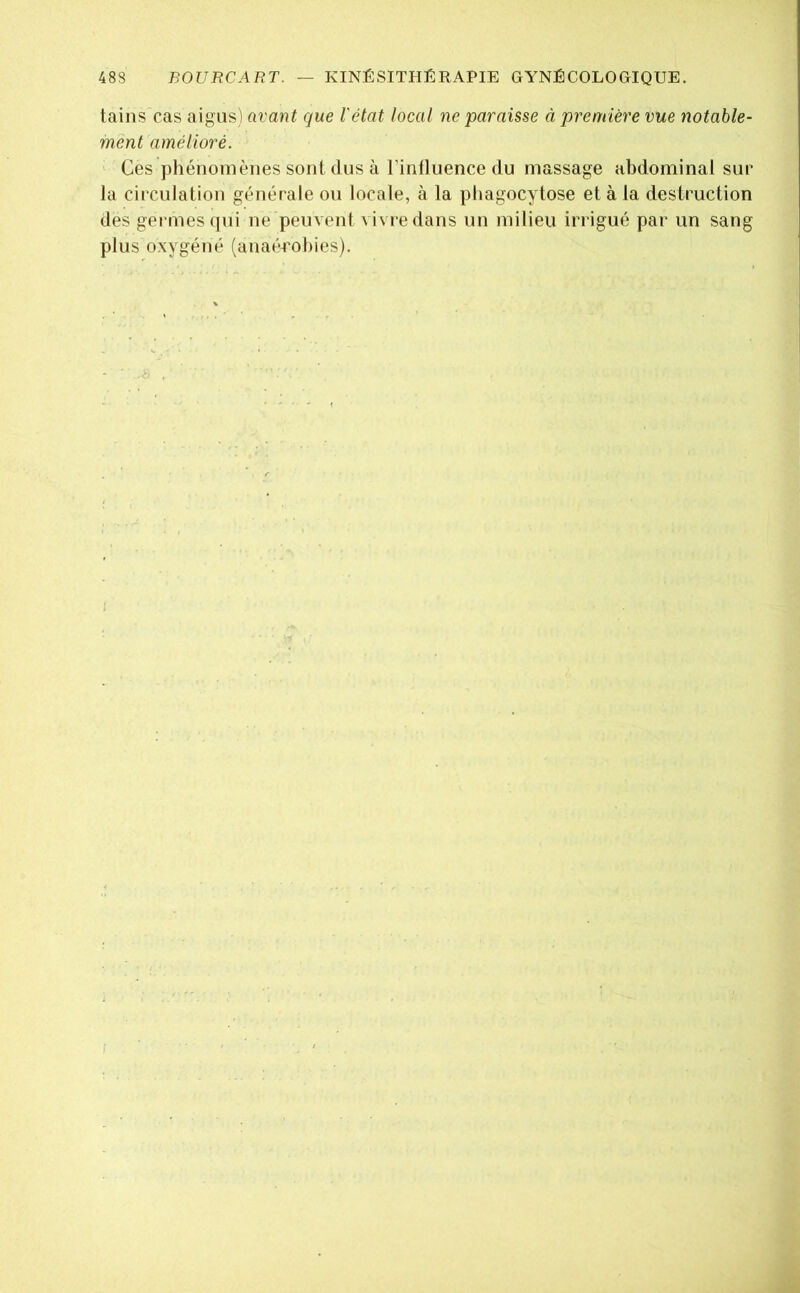 taiiis’cas aigus) avant que l'état local ne paraisse à première vue notable- ment amélioré. Ces pliénomènes sont dus à l’influence du massage abdominal sur la circulation générale ou locale, à la phagocytose et à la destruction des germes (pii ne peuvent vivre dans un milieu irrigué par un sang plus oxygéné (auaéTohies). - ■ , I