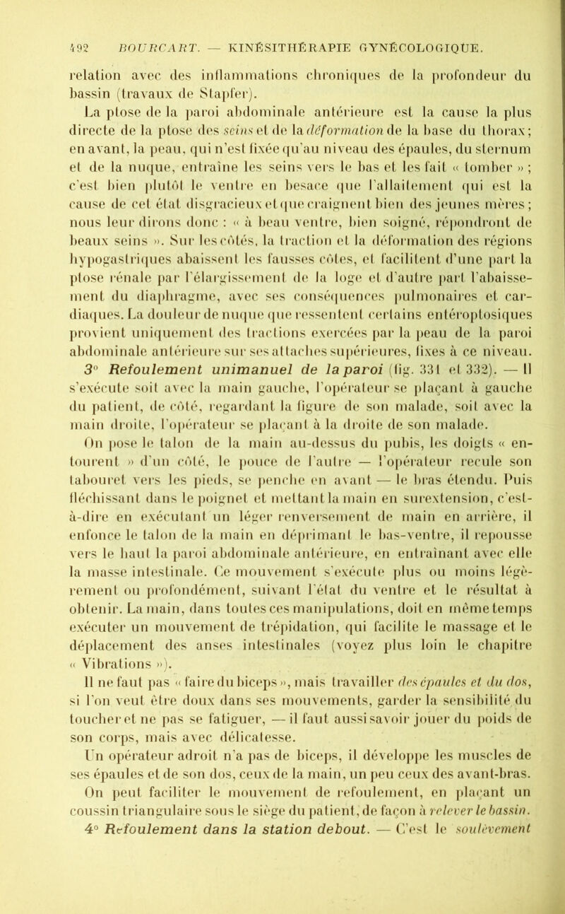 l'elation avec des inflammations clironiqnes de la profondeur du bassin (travaux de Slapfei’). La ptose de la ])aroi abdominale antérieure est la cause la plus directe de la ptose des scin^el de déformation da la base du thorax; en avant, la peau, qui n’est fixée ((u’au niveau des é[)aules, du sternum et de la nu(jue, entraîne les seins vers le bas et les fait <( tomber » ; c'est bien |»lulôl le ventre en besace (pie l’allailement qui est la cause de cet état dis^u’acieux (d(|ue crai^ment bicm des jeunes mères; nous leur dirons donc : « à beau ventre, bien soigné, i*épondront de beaux seins ». Sur les côtés, la traction et la déformation des régions hypogastri([ues abaissent les fausses côtes, et facilitent d’une paî t la ptose rénale par l’élargissemenl de la loge et d’autre pari l’abaisse- ment du diapluagme, avec ses consé(|uences pulmonaiies et car- diaipies. La douleur de mu|U(‘ ipie i-essentiml certains entérojitosiques ])rovient uniijuemenl des (raclions exercées [lar la |)eau de la paroi abdominale aniérieure sur s(‘sallacln's supérii'ui’es, fixes à ce niveau. 3° Refoulement unimanuel de la paroi ffig. 331 el 332). — Il s’exécute soit av(‘c la main gauche, l’opéraleui- se jilaçant à gauche du jialienl, de côté, regardant la figure de son malade, soit avec la main droite, l’opérateur se |)laçanl à la droile de son malade. On I »ose le talon de la main au-dessus du ])uhis, les doigts « en- tourent » d’un côté, le pouce de l’aufre — l’opérateur recule son tabouret vers les pieds, se |>enche en avant — le bras étendu. Puis fléchissant dans le poignet et mettant la main en surextension, c’est- à-diie en exéculanf un léger renversement (hi main en arrièie, il enfonce le talon de la main en déprimani le has-ventre, il repousse veis le haul la paroi abdominale antérieure, en entraînant avec elle la masse intestinale. Le mouvement s'exéculiï plus ou moins légè- rement ou jirofondémenl, suivant l'état du ventre et le résultat à obtenir. La main, dans toutes ces manijmlations, doit en mémetem|)S exécutei' un mouvement de tréjiidation, qui facilite le massage et le déidacement des anses inteslinales (voyez plus loin le chapitre « Vibrations »i. 11 ne faut pas « faire du biceps», mais travailler des épaules et du dos, si l’on veut être doux dans ses mouvements, gardei* la sensibilité du toucher et ne pas se fatiguer, —il faut aussi savoir jouer du poids de son corps, mais avec délicatesse. Un opérateur adroit n’a pas de hiceps, il dévelopjie les muscles de ses épaules et de son dos, ceux de la main, un jieu ceux des avant-bras. On })eut faciliter le mouvement de refoulement, en jilacant un coussin triangulaire sous le siège du patient, de façon à relever le bassin. 4° Refoulement dans la station debout. — C’est le soulèvement