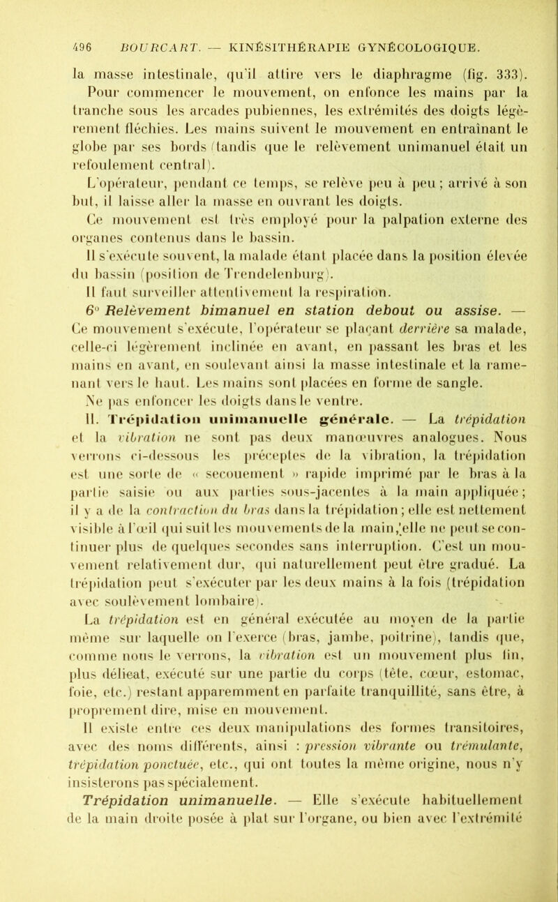 la masse intestinale, qu'il attire vers le diaphragme (fig. 333). Pour commencer le mouvement, on enfonce les mains par la tranche sous les arcades pubiennes, les extrémités des doigts légè- rement fléchies. Les mains suivent le mouvement en entraînant le globe i)ar ses boi ds f tandis (jiie le relèvement unimanuel était un refoulement central]. L'o|)éraleur, ])endant ce temps, se relève peu à peu; arrivé à son but, il laisse aller la masse en ouvrant les doigts. Ce mouvement (*st très employé pour la palpation externe des 01‘ganes contenus dans le bassin. Il s'exécute souvent, la malade étant j)lacée dans la position élevée du bassin (position de ri‘endelenbmg). Il faut sui‘V(‘iller attentiveimud la res[)iiation. 6 Relèvement bimanuel en station debout ou assise. — Ce mouvement s'exécute, l’opérateur se plaçant derrière sa malade, celle-ci légèrement inclinée en avant, en passant les bras et les mains en avant, en soulevant ainsi la masse intestinale et la rame- nant vers 1(‘ haut. Les mains sont placées en forme de sangle. .Ne pas enfonc('r les doigts dans le ventre. 11. Trépîclatioii uiiiiiiaiiuclle générale. — La trépidation et la vibration ne sont pas deux mana'uviTS analogues. Nous verrons ci-dessous les précept(*s (b^ la vibration, la ti*éj)i(lation est une sui te d(‘ « secouement » rapide imjn*imé par le bi'as à la pai ti(‘ saisie ou aux parties sous-jacentes à la main appliijuée ; il y a (le la contraction du bran dans la ti‘é|)idation ; elle est nettement visible à l’œil (juisuil les mouvements de la main,'elle ne p(mt.se con- tinuer plus (te quelqu(‘s secondes sans inleiruption. C’est un mou- vement relativement dui', (jui naturellement peut être gradué. La tréjudation peut s’exécuter pai- les deux mains à la fois (trépidation avec soulèvement lombaire). La trépidation est en généial exécutée au moyen de la [lartie même sur laquelle on l'exeice (bras, jambe, |>oitrinei, tandis (pie, comme nous le verrons, la vibration est un mouvement plus tin, plus délieat, e.xécuté sur une partie du corps dète, cœur, estomac, l'oie, etc.) restant apparemment en parfaite tranquillité, sans être, à proprement dire, mise en mouvement. 11 existe entre C(*s deux manipulations des formes ti*ansitoires, avec des noms dilfénmts, ainsi : prcssio)i vibrante ou trémulante, trépidation ponctuée, etc., qui ont toutes la même origine, nous n’y insisterons pas spécialement. Trépidation unimanuelle. — Elle s’e.xécute habituellement de la main droite posée à plat sur l’organe, ou bien avec l’extrémité