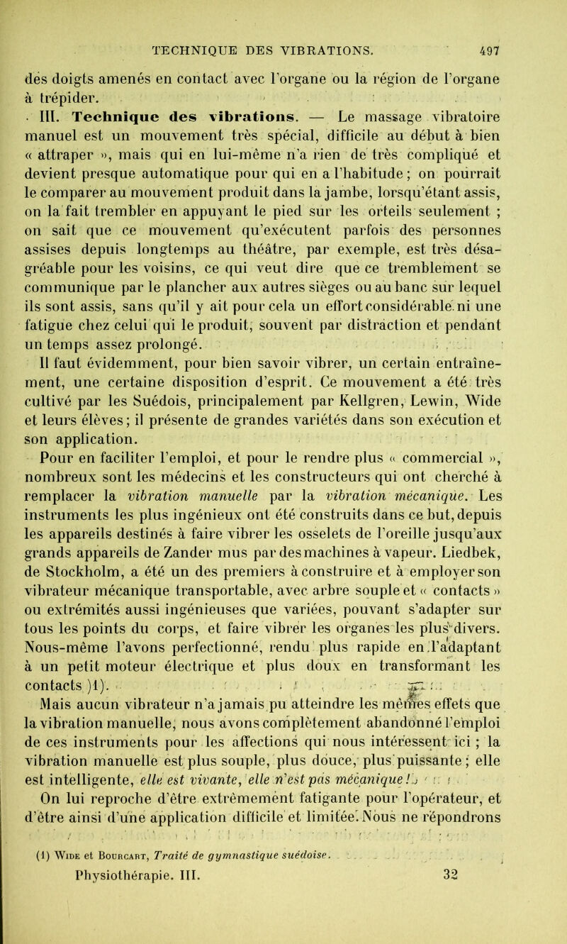 dés doigts amenés en contact avec l’organe ou la région de l’organe à trépider. • III. Technique des vibrations. — Le massage vibratoire manuel est un mouvement très spécial, difficile au début à bien « attraper ^), mais qui en lui-même n’a rien de très compliqué et devient presque automatique pour qui en a l’habitude ; on pourrait le comparer au mouvement produit dans la jambe, lorsqu’étant assis, on la fait trembler en appuyant le pied sur les orteils seulement ; on sait que ce mouvement qu’exécutent parfois des personnes assises depuis longtemps au théâtre, par exemple, est très désa- gréable pour les voisins, ce qui veut dire que ce tremblement se communique par le plancher aux autres sièges ouauhanc sur lequel ils sont assis, sans qu’il y ait pour cela un effort considérable, ni une fatigue chez celui qui le produit, souvent par distraction et pendant un temps assez prolongé. . Il faut évidemment, pour bien savoir vibrer, un certain entraîne- ment, une certaine disposition d’esprit. Ce mouvement a été très cultivé par les Suédois, principalement par Kellgren, Lewin, Wide et leurs élèves ; il présente de grandes variétés dans son exécution et son application. Pour en faciliter l’emploi, et pour le rendre plus a commercial », nombreux sont les médecins et les constructeurs qui ont cherché à remplacer la vibration manuelle par la vibration mécanique. Les instruments les plus ingénieux ont été construits dans ce hut, depuis les appareils destinés à faire vibrer les osselets de l’oreille jusqu’aux grands appareils de Zander mus par des machines à vapeur. Liedbek, de Stockholm, a été un des premiers à construire et à employer son vibrateur mécanique transportable, avec arbre souple et « contacts )> ou extrémités aussi ingénieuses que variées, pouvant s’adapter sur tous les points du corps, et faire vibrer les organésies plus’'divers. Nous-même l’avons perfectionné, rendu plus rapide en.l’adaptant à un petit moteur électrique et plus doux en transformant les contacts)!). ■■ . ' ■ . ■' Mais aucun vibrateur n’a jamais pu atteindre les memes effets que la vibration manuelle, nous avons complètement abandonné l’emploi de ces instruments pour les affections qui nous intéressent ici ; la vibration manuelle est plus souple, plus douce, plus!puissante ; elle est intelligente, elle est vivante,' elle n'est pas mécanique ! j ' i, ; On lui reproche d’être extrèmemént fatigante pour l’opérateur, et d’être ainsi d’une application difficile et limitée^Nbus ne répondrons , I ' ; I . ? ' , . . (1) WiDE et Bourcabt, Traité de gymnastique suédoise. Physiothérapie. III. 32