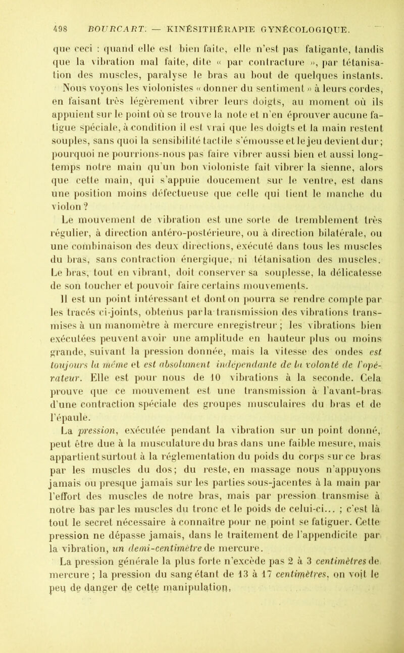 (jiip ceci : ([uand elle est bien faile, elle n’esl pas fatiganle, tandis ((lie la vibration mal faite, dite <( par contracture », par tétanisa- lion des muscles, paralyse le bras au bout de quelques instants. Nous voyons les violonistes « donner du sentiment » à leurs cordes, en faisant très légèrement vibi*er leurs doigts, au moment où ils appuient sur le point où se trouve la note et n’en éprouver aucune fa- tigue spéciale, à eondition il est vrai ([ue les doigts et la main l'estent soujiles, sans quoi ta sensibilité tactile s’émousseetlejeu devientdur; (lourquoi ne pourrions-nous pas fai[*e vibrer aussi bien et aussi long- temps notre main qu’un bon violoniste fait vibrer la sienne, alors que cette main, (|ui s’appuie doucement sur bi ventre, est dans une (losition moins défectueuse (jiie celle (|ui lient le manche du violon ? Le mouvement de vibration est une sorte de tremblement très régulier, à direction antéi‘o-])ostéi‘ieure, ou à direction bilatérale, ou une combinaison des deux directions, exécuté dans tous les muscles du bras, sans contraction énergi(jue, ni tétanisation des muscles. Le bras, tout en vibrant, doit conserver sa sou|)lesse, la délicatesse de son toucher et pouvoir faire certains niouvements. 11 est un point intéressant et donton |)ourra se rendre compte par les tracés ci-joints, obtenus (larla transmission des vihiations trans- mises à un manomètre à mercure enregistreur ; les vibrations bien exécutées (peuvent avoir une am()litude en hauteur |)lus ou moins grande, suivant la pression donnée, mais la vitesse des ondes est toujours la même et est absolument indépendante de la volonté de l'opé- rateur. Elle est ()our nous de 10 vibrations à la seconde. Cela prouve (|ue ce mouvement est une transmission à l’avant-bras d’une contraction S|)éciale (tes groupes musculaires du bras et de l’épaule. La pression, exécutée ])endant la vibi’alion sur un point donné, peut être due à la musculature du bras dans une faible mesure, mais a()partient surtout à la l églementation du [)oids du corj)S sur ce bras par les muscles du dos; du reste, en massage nous n’appuyons jamais ou presque jamais sur les parties sous-jacentes à la main pai* l’effort des muscles de notre bras, mais par pression transmise à notre bas parles muscles du tronc et le poids de celui-ci... ; c’est là tout le secret nécessaire à connaître pour ne point se fatiguer. Cette pression ne dépasse jamais, dans le traitement de l’ap])en(licite par. la vibration, un demi-centimètre àQ mercure. La pression générale la plus forte n’excède pas 2 à 3 centimètres da mercure ; la pression du sang étant de 13 à 17 centimètres, on voit le peq de danger cle cette manipulation,