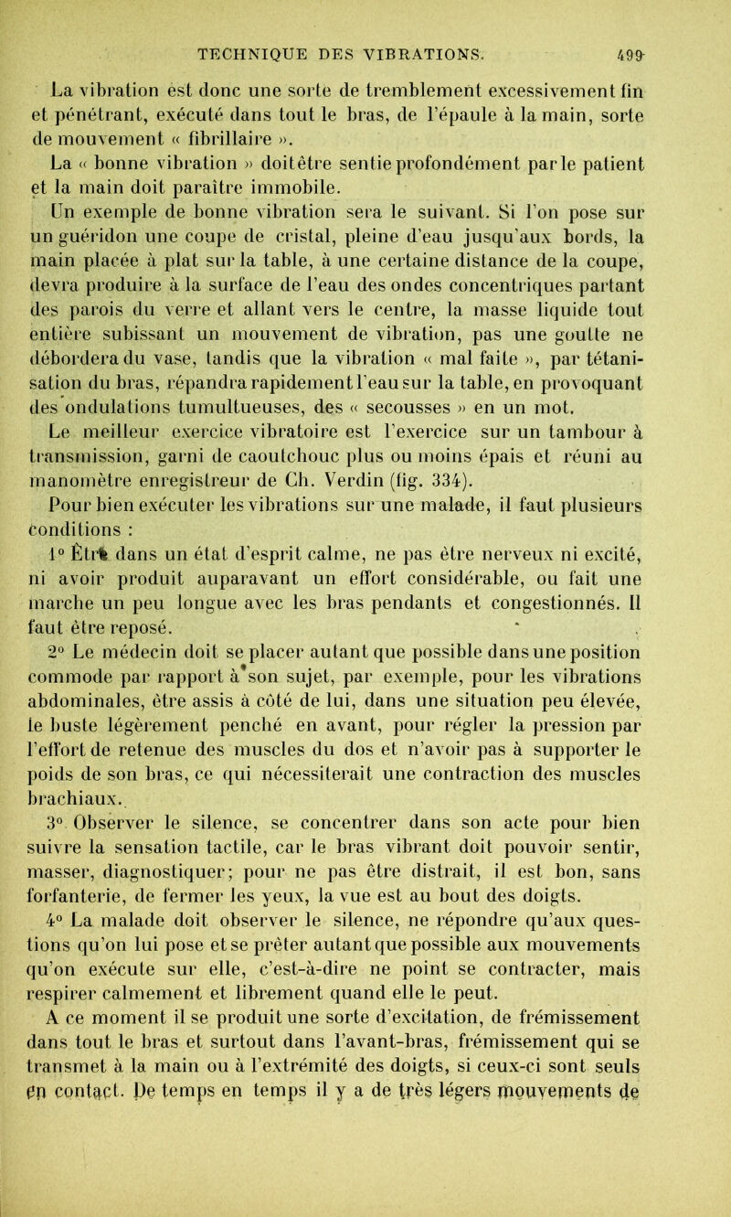 La vibration est donc une sorte de tremblement excessivement fin et pénétrant, exécuté dans tout le bras, de l’épaule à la main, sorte de mouvement « fibrillaire ». La « bonne vibration » doitêtre sentie profondément parle patient et la main doit paraître immobile. Un exemple de bonne vibration sera le suivant. Si l’on pose sur un guéridon une coupe de cristal, pleine d’eau jusqu’aux bords, la main placée à plat sur la table, à une certaine distance de la coupe, devra produire à la surface de l’eau des ondes concentriques partant des parois du verre et allant vers le centre, la masse liquide tout entière subissant un mouvement de vibration, pas une goutte ne débordera du vase, tandis que la vibration « mal faite », par tétani- sation du bras, répandra rapidement l’eau sur la table, en provoquant des ondulations tumultueuses, des « secousses )> en un mot. Le meilleur exercice vibratoire est l’exercice sur un tambour à transmission, garni de caoutchouc plus ou moins épais et réuni au manomètre enregistreur de Ch. Verdin (tig. 334). Pour bien exécuter les vibrations sur une malade, il faut plusieurs conditions : 1° Êtrfe dans un état d’esprit calme, ne pas être nerveux ni excité, ni avoir produit auparavant un effort considérable, ou fait une marche un peu longue avec les bras pendants et congestionnés. Il faut être reposé. 2° Le médecin doit se placer autant que possible dans une position commode par rapport à*son sujet, par exemple, pour les vibrations abdominales, être assis à côté de lui, dans une situation peu élevée, le buste légèrement penché en avant, pour régler la pression par l’effort de retenue des muscles du dos et n’avoir pas à supporter le poids de son bras, ce qui nécessiterait une contraction des muscles brachiaux. 3° Observer le silence, se concentrer dans son acte pour bien suivre la sensation tactile, car le bras vibrant doit pouvoir sentir, masser, diagnostiquer; pour ne pas être distrait, il est bon, sans forfanterie, de fermer les yeux, la vue est au bout des doigts. 4° La malade doit observer le silence, ne répondre qu’aux ques- tions qu’on lui pose et se prêter autant que possible aux mouvements qu’on exécute sur elle, c’est-à-dire ne point se contracter, mais respirer calmement et librement quand elle le peut. A ce moment il se produit une sorte d’excitation, de frémissement dans tout le bras et surtout dans l’avant-bras, frémissement qui se transmet à la main ou à l’extrémité des doigts, si ceux-ci sont seuls 0p contqct- De temps en temps il y a de très légers piouyements ffe
