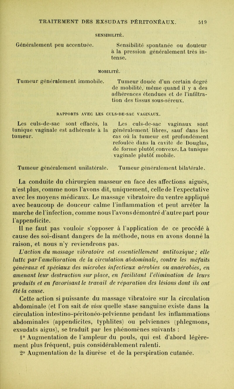 SENSIBILITÉ. Généralement peu accentuée. Sensibilité spontanée ou douleur à la pression généralement très in- tense. MOBILITÉ. Tumeur généralement immobile. Tumeur douée d’un certain degré de mobilité, même quand il y a des adhérences étendues et de l’infiltra- tion des tissus sous-séreux. RAPPORTS AVEC LES CULS-DE-SAC VAGINAUX. Les culs-de-sac sont effacés, la Les culs-de-sac vaginaux sont tunique vaginale est adhérente à la généralement libres, sauf dans les tumeur. cas où la tumeur est profondément refoulée dans la cavité de Douglas, de forme plutôt convexe. La tunique vaginale plutôt mobile. Tumeur généralement unilatérale. Tumeur généralement bilatérale. La conduite du chirurgien masseur en face des affections aiguës, n’est plus, comme nous l’avons dit, uniquement, celle de l’expectative avec les moyens médicaux. Le massage vibratoire du ventre appliqué avec beaucoup de douceur calme l’inflammation et peut arrêter la marche de l’infection, comme nous l’avons démontré d’autre part pour l’appendicite. 11 ne faut pas vouloir s’opposer à l’application de ce procédé à cause des soi-disant dangers de la méthode, nous en avons donné la raison, et nous n’y reviendrons pas. Vaction du massage vibratoire est essentiellement antitoxique ; elle lutte par Vamélioration de la circulation abdominale, contre les méfaits généraux et spéciaux des microbes infectieux aérobies ou anaérobies, en amenant leur destruction sur place, en facilitant l'élimination de leurs produits et en favorisant le travail de réparation des lésions dont ils ont été la cause. Cette action si puissante du massage vibratoire sur la circulation abdominale (et l’on sait de visu quelle stase sanguine existe dans la circulation intestino-péritonéo-pelvienne pendant les inflammations abdominales (appendicites, typhlites) ou pelviennes (phlegmons, exsudais aigus), se traduit par les phénomènes suivants : 1° Augmentation de l’ampleur du pouls, qui est d’abord légère- ment plus fréquent, puis considérablement ralenti. 2° Augmentation de la diurèse et de la perspiration cutanée.