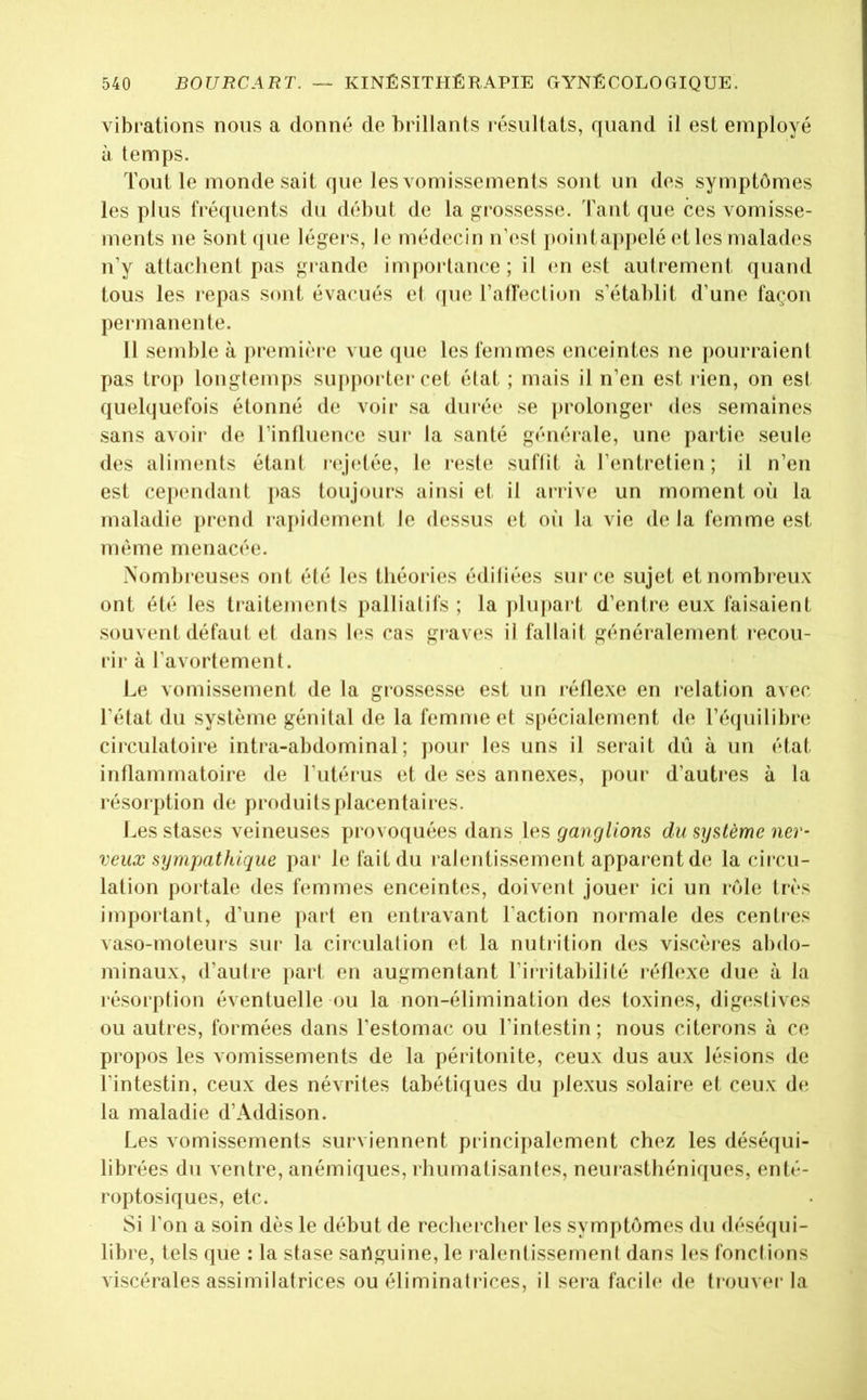 vibrations nous a donné de brillants résultats, quand il est employé à temps. Tout le monde sait que les vomissements sont un des symptômes les plus fréquents du début de la grossesse. Tant que ces vomisse- ments ne sont que légei'S, le médecin n’est jiointappelé et les malades n’y attachent pas giande importance; il cm est autrement quand tous les repas sont évacués el (jue l’atreclion s’établit d’une façon permanente. 11 semble à première vue (jue les femmes enceintes ne pourraient pas trop longtemps sui)porter cet élat ; mais il n’en est rien, on est quebjuefois étonné de voir sa durée se ])rolonger des semaines sans avoir de l’influence sui* la santé générale, une partie seule des aliments étant r(!j(*tée, le n;sle suflit à l’entretien; il n’en est cependant pas toujours ainsi et il arrive un moment où la maladie prend rapidement le dessus et où la vie delà femme est même menacée. Nombreuses ont été les théories édifiées sur ce sujet et nombreux ont été les traitements palliatifs ; la plu|)ai t d’entrci eux faisaient souvent défaut et dans les cas graves il fallait généralement recou- rir à l’avortement. Le vomissement de la grossesse est un réflexe en relation avec l’état du système génital de la femme et spécialement <le l’écpiilibre circulatoire intra-abdominal; ])our les uns il serait dù à un état inflammatoire de l’utérus et de ses annexes, pour d’autres à la résorption de produits placentaires. Les stases veineuses provoquées dans les ganglions du système ner- veux sympathique par le fait du ralentissement apparent de la circu- lation poi'tale des femmes enceintes, doivent jouer ici un rôle très important, d’une part en entravant l’action normale des centres vaso-moteurs sur la circulation et la nutrition des viscères abdo- minaux, d’autre pari en augmentant l’irritabilité réflexe due à la résorption éventuelle ou la non-élimination des toxines, digestives ou autres, formées dans l’estomac ou l’intestin; nous citerons à ce propos les vomissements de la péiitonite, ceux dus aux lésions de l’intestin, ceux des névrites tabétiques du plexus solaire et ceux de la maladie d’Addison. Les vomissements surviennent principalement chez les déséqui- librées du ventre, anémiques, rhumatisantes, neiu*asthénirjues, enté- roptosiques, etc. Si l’on a soin dès le début de recherclier les symptômes du déséqui- libre, tels que : la stase sariguine, le ralentissernenl dans les fondions viscérales assimilatrices ou éliminatrices, il sera facile de trouver la