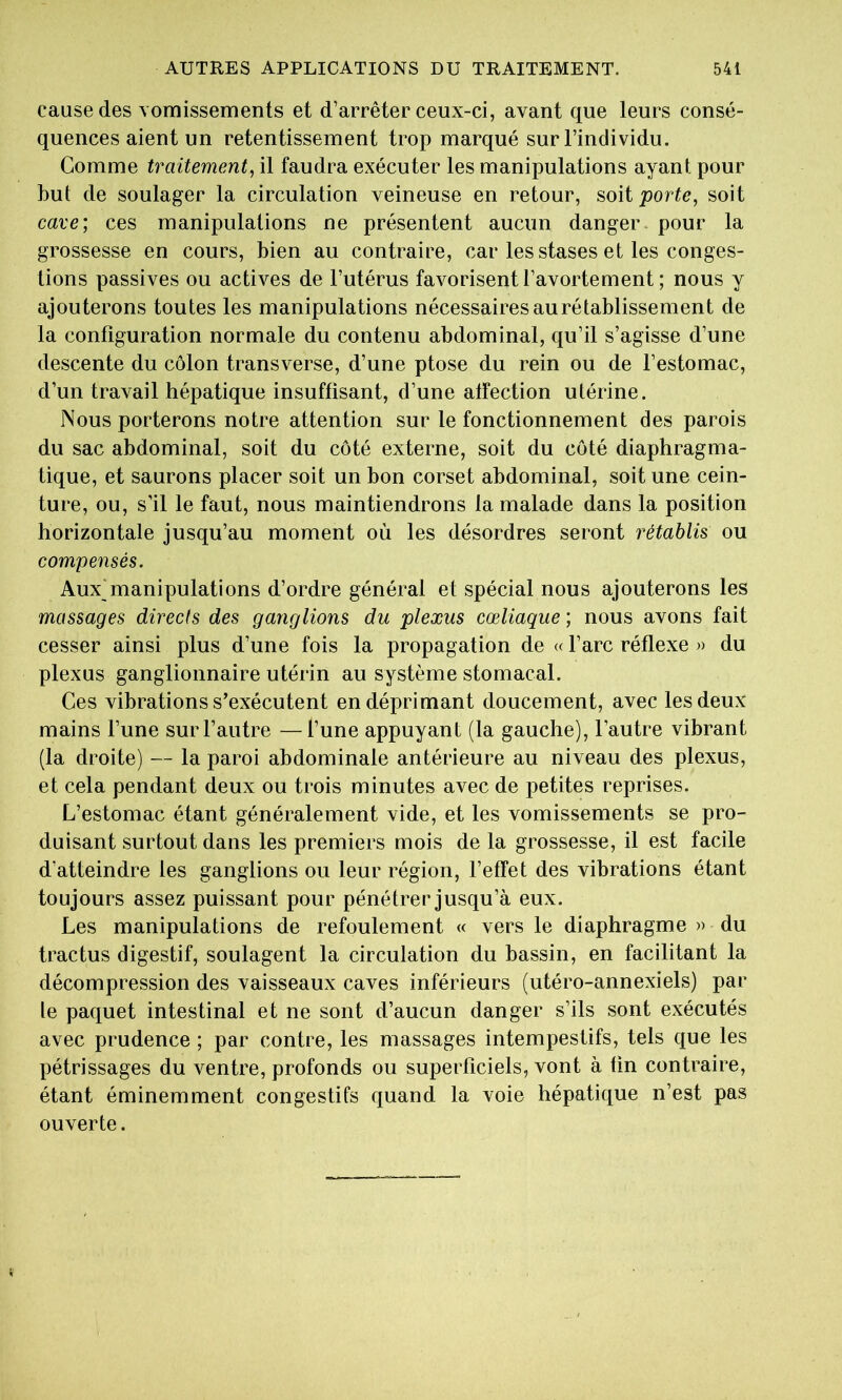 cause des Yomissements et d’arrêter ceux-ci, avant que leurs consé- quences aient un retentissement trop marqué sur l’individu. Comme traitement, il faudra exécuter les manipulations ayant pour but de soulager la circulation veineuse en retour, soit porte, soit cave; ces manipulations ne présentent aucun danger pour la grossesse en cours, bien au contraire, car les stases et les conges- tions passives ou actives de l’utérus favorisent l’avortement ; nous y ajouterons toutes les manipulations nécessaires au rétablissement de la configuration normale du contenu abdominal, qu’il s’agisse d’une descente du côlon transverse, d’une ptose du rein ou de l’estomac, d’un travail hépatique insuffisant, d’une affection utérine. Nous porterons notre attention sur le fonctionnement des parois du sac abdominal, soit du coté externe, soit du coté diaphragma- tique, et saurons placer soit un bon corset abdominal, soit une cein- ture, ou, s’il le faut, nous maintiendrons la malade dans la position horizontale jusqu’au moment où les désordres seront rétablis ou compensés. Aux manipulations d’ordre général et spécial nous ajouterons les massages directs des ganglions du plexus cœliaque ; nous avons fait cesser ainsi plus d’une fois la propagation de « l’arc réflexe » du plexus ganglionnaire utérin au système stomacal. Ces vibrations s’exécutent en déprimant doucement, avec les deux mains l’une sur l’autre —l’une appuyant (la gauche), l’autre vibrant (la droite) — la paroi abdominale antérieure au niveau des plexus, et cela pendant deux ou trois minutes avec de petites reprises. L’estomac étant généralement vide, et les vomissements se pro- duisant surtout dans les premiers mois de la grossesse, il est facile d’atteindre les ganglions ou leur région, l’effet des vibrations étant toujours assez puissant pour pénétrer jusqu’à eux. Les manipulations de refoulement « vers le diaphragme » du tractus digestif, soulagent la circulation du bassin, en facilitant la décompression des vaisseaux caves inférieurs (utéro-annexiels) par le paquet intestinal et ne sont d’aucun danger s’ils sont exécutés avec prudence ; par contre, les massages intempestifs, tels que les pétrissages du ventre, profonds ou superficiels, vont à fin contraire, étant éminemment congestifs quand la voie hépatique n’est pas ouverte.