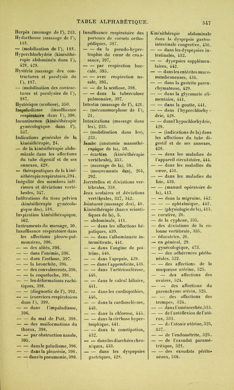 Herpès (massage de T), 213. Hydarthrose (massage de 1'), 118. — (mobilisation de 1’), 118. Hyperchlorhydrie (kinésithé- rapie abdominale dans 1’), 428, 429. Hystérie (massage des con- tractures et paralysie de 1’), 187. — (mobilisation des contrac- tures et paralysies de 1’), 187. Hystérique (scoliose), 350. Impaliidisme (insuffisance respiratoire dans 1 ), 396. Incontinence (kinésithérapie gynécologique dans 1’), 537. Indications générales de la kinésithérapie, 24. — de la kinésithérapie abdo- minale dans les aüections du tube digestif et de ses annexes, 428. — thérapeutiques de la kiné- sithérapie respiratoire,394. Inégalité des membres infé- rieurs et déviations verté- brales, 347. Infiltrations du tissu pelvien (kinésithérapie gynécolo- gique des), 516. Inspiration kinésithérapique, 402. Instruments du massage, 30. Insuffisance respiratoire dans les affections pleuro-pul- monaires, 396. — — des alités, 396. dans l’anémie, 396. dans l’asthme, 397. la bronchite, 396. — — des convalescents, 396. la coqueluche, 396. — — les déformations rachi- tiques, 398. (diagnostic de I’), 392. — — (exercices respiratoires dans 1 ), 399. dans l'impaludisme, 396. du mal de Pott, 398. des malformations du thorax, 398. par obstruction nasale, 395. dans le paludisme, 396. — — dans la pleurésie, 396. dans la pneumonie, 396. Insuffisance respiratoire des porteurs de corsets ortho- pédiques, 397. de la pseudo-hyper- trophie du cœur de cro.s- sance, 397, par respiration buc- cale, 395. avec respiration na- sale, 395. de la scoliose, 398. dans la tuberculose pulmonaire, 397. Intestin (massage de 1’), 421. — (niécanomorphose de l’), 21. Intoxications (massage dans les), 233. — (mobilisation dans les), 233. Jambe (anatomie massothé- rapique de la), 59. — écartées (kinésithérapie vertébrale), 353. — (massage de la), 59. — (mouvements des), 264, 292. Jarretelles et déviations ver- tébrales, 338, Jeux scolaires et déviations vertéljrales, 337, 342. . Jointures^(massage des)', 40. Kinésithérapie (bases scienti- fiques de la), 5. — abdominale, 411. dans les affections hé- patiques, 439. : dans falbuminurie in- termittente, 441. — — dans l'angine de poi- trine, 446. dans l'apepsie, 429. — —dans l’appendicite, 436. — — dans l'artériosclérose, 446. — — dans le calcul biliaire, 441. dans les cardiopathies, 446. dans la cardioscléi ose, 446. dans la chlorose, 445. — — dans la cirrhose hyper- trophique, 441. dans la constipation, 432. dans les diarrhées chro- niques, 433. dans les dyspepsies gastriques, 428. Kinésithérapie abdominale dans la dyspepsie gastro- intestinale congestive, 436. dans les dyspepsies in- testinales, 432. dypepsies supplémen- taires, 442. — — dans les entérites muco- membraneuses, 434. — — dans la gastrite paren- chymateuse, 429. dans la glycosurie ali- mentaire, 441. dans la goutte, 441. dans l'hyperchlorhy - drie, 428. dansThypochlorhydric, 429. — — (indications de la) dans les affections du tube di- gestif et de ses annexes, 428. dans les maladies de l’appareil circulntoire, 444. dans les maladies du cœur, 451. dans les maladies du foie, 439. (manuel opératoire de la), 413. dans la migraine, 442. ophtalmique, 442. (physiologiedela), 413. — curative, 26. — de la cyphose, 335. — des déviations de la co- lonne vertébrale, 335. — éducatrice, 26. — en général, 29. — gynécologique, 473. des adhérences périto- néales, 522. des affections de la muqueuse utérine, 525. — — des affections des ovaires, 524. — — des affections du parenchyme utérin, 525. — — des affections des trompes, 524. dans l’aménorrhée,515. del’antéflexion del’uté- rus, 531. de l’atonie utérine, 525, 537.- de l'endométrite, 525. — — de l'exsudât paramé- tritique, 521. — — des exsudats périto- néaux, 516.