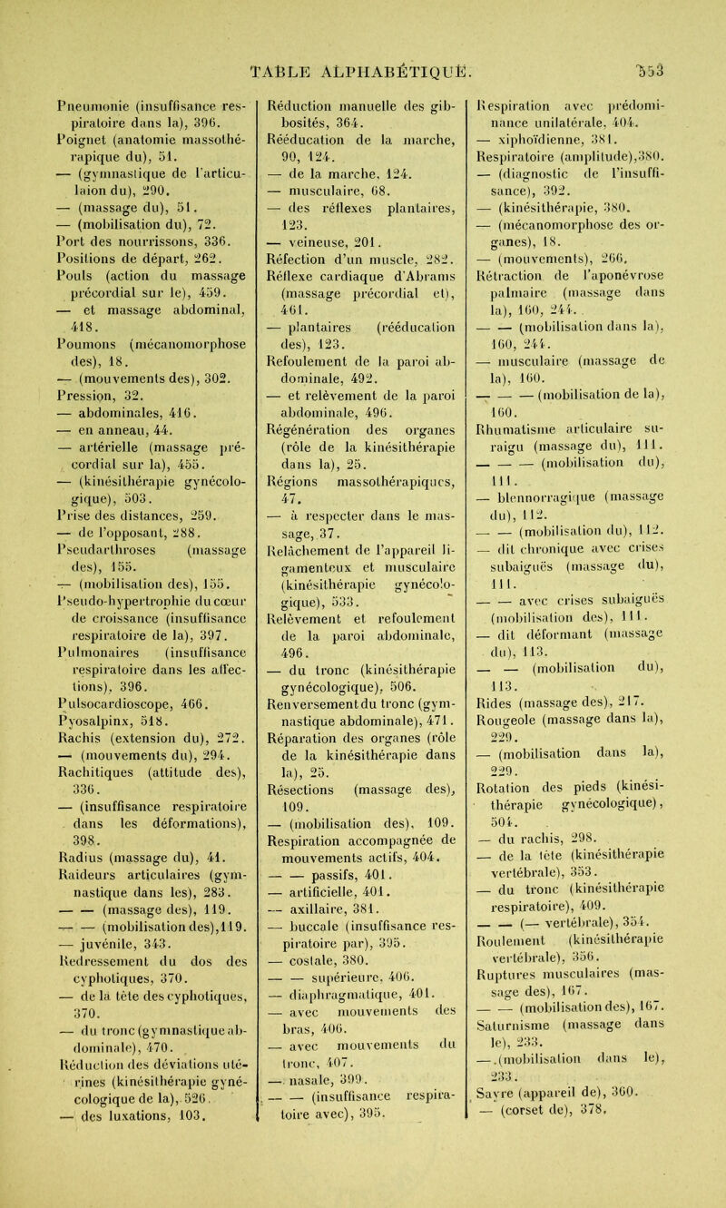Pneumonie (insuffisance res- piratoire dans la), 396. Poignet (anatomie massothé- rapique du), 51. — (gymnastique de l'articu- laiondu), Ü90. — (massage du), 51. — (mobilisation du), 72. Port des nourrissons, 336. Positions de départ, 262. Pouls (action du massage précordial sur le), 459. — et massage abdominal, 418. Poumons (mécanomorphose des), 18. ■— (mouvements des), 302. Pression, 32. — abdominales, 416. — en anneau, 44. — artérielle (massage pré- coi’dial sur la), 455. — (kinésithérapie gynécolo- gique), 503. Prise des distances, 259. — de l’opposant, 288. Pscudarthroses (massage des), 155. T- (mobilisation des), 155, Pseudo-hypertrophie du cœur de croissance (insuffisance respiratoire de la), 397. Pulmonaires (insuffisance respiratoire dans les ati'ec- lions), 396. Pulsocardioscope, 466. Pyosalpinx, 518. Rachis (extension du), 272. — (mouvements du), 294. Rachitiques (attitude des), 336. — (insuffisance respiratoire dans les déformations), 398.. Radius (massage du), 41. Raideurs articulaires (gym- nastique dans les), 283. (massage des), 119. (mobilisation des), 119. — juvénile, 343. Redressement du dos des cypholiques, 370. — de là tète des cypholiques, 370. — du tronc(gymnastiqueab- (lominale), 470. Réduction des déviations uté- rines (kinésithérapie gyné- cologique de la), 526, — des luxations, 103. Réduction manuelle des gib- bosités, 364. Rééducation de la marche, 90, 124. — de la marche, 124. — musculaire, 68. — des réflexes plantaires, 123. — veineuse, 201. Réfection d’un muscle, 282. Réllexe cardiaque d’Abrams (massage (jrécordial et), 461. — plantaires (rééducation des), 123. Refoulement de la paroi ab- dominale, 492. — et relèvement de la paroi abdominale, 496. Régénération des organes (rôle de la kinésithérapie dans la), 25. Régions massothérapiqucs, 47. — à respecter dans le mas- sage, 37. Relâchement de l’appareil li- îramenton X et musculaire n (kinésithérapie gynécolo- gique), 533. Relèvement et refoulement de la paroi abdominale, 496. — du tronc (kinésithérapie gynécologique), 506. Renversement du tronc (gym- nastique abdominale), 471. Réparation des organes (rôle de la kinésithérapie dans la), 25. Résections (massage des), 109. — (mobilisation des), 109. Respiration accompagnée de mouvements actifs, 404, passifs, 401. — artificielle, 401. — axillaire, 381. — buccale (insuffisance res- piratoire par), 395. — coslale, 380. — — supérieure, 406. — diaphragmatique, 401. — avec mouvements des bras, 406. — avec mouvements du tronc, 407. —. nasale, 399. . — — (insuffisance respira- toire avec), 395. Respiration avec prédomi- nance unilatérale, 404. — xiphoïdienne, 381. Respiratoire (amplitude),380. — (diagnostic de l’insuffi- sance), 392. — (kinésithérapie, 380. — (mécanomorphose des or- ganes), 18. — (mouvements), 266, Rétraction de l’aponévrose palmaire (massage dans la), 160, 24k . (mobilisation dans la), 160, 244. — musculaire (massage de la), 160. — (mobilisation de la), 160. Rhumatisme articulaire su- raigu (massage du), 111. — — (mobilisation du), 111 . — blennorragique (massage du), 112. _ — (mobilisation du), 112. — dit chronique avec crises subaiguës (massage du), 111.  — — avec crises subaiguës (mobilisation des), 111. — dit déformant (massage du), 113. — — (mobilisation du), 113. Rides (massage des), 217. Rougeole (massage dans la), 229. — (mobilisation dans la), 229. Rotation des pieds (kinési- thérapie gynécologique), 504. — du rachis, 298. — de la tête (kinésithérapie vertébrale), 353. — du tronc (kinésithérapie l'espiratoire), 409. — (— vertébrale), 354. Roulement (kinésithérapie vertébrale), 356. Ruptures musculaires (mas- sage des), 167. (mobilisation des), 167. Saturnisme (massage dans le), 233. — .(mobilisation dans le), 233. Sayre (appareil de), 360. — (corset de), 378,