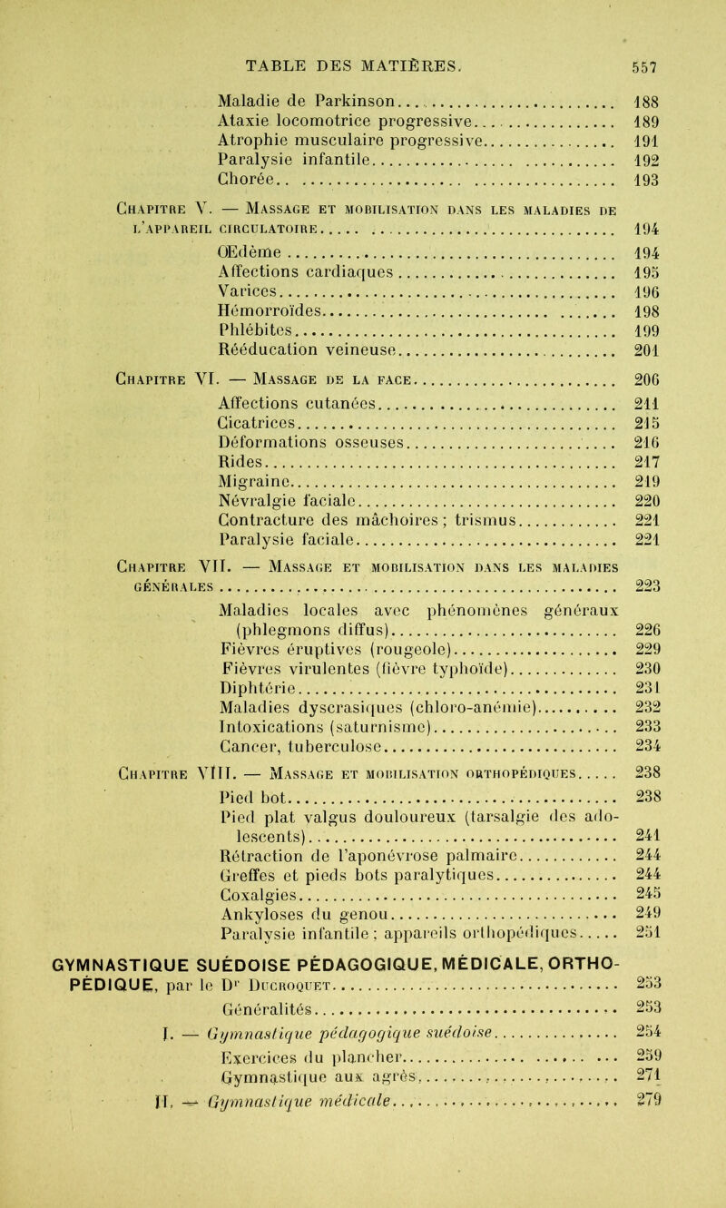 Maladie de Parkinson 188 Ataxie locomotrice progressive 189 Atrophie musculaire progressive 191 Paralysie infantile 192 Chorée 193 Chapitre V. — Massage et mobilisation dans les maladies de l’appareil circulatoire 194 ÛEdème 194 Affections cardiaques 195 Varices 196 Hémorroïdes 198 Phlébites 199 Rééducation veineuse 201 Chapitre VI. — M.assage de la face 206 Affections cutanées 211 Cicatrices 215 Déformations osseuses 216 Rides 217 Migraine 219 Névralgie faciale 220 Contracture des mâchoires; trismus 221 Paralysie faciale 221 Chapitre VIT. — Massage et mobilisation dans les maladies GÉNÉRALES 223 Maladies locales avec phénomènes généraux (phlegmons diffus) 226 Fièvres éruptives (rougeole) 229 Fièvres virulentes (fièvre typhoïde) 230 Diphtérie 231 Maladies dyscrasiques (chloro-anémie) 232 Intoxications (saturnisme) 233 Cancer, tuberculose 234 Chapitre Vlll. — Massage et mobilisation orthopédiques 238 Pied bot 238 Pied plat valgus douloureux (tarsalgie des ado- lescents) 241 Rétraction de l’aponévrose palmaire 244 Greffes et pieds bots paralytiques 244 Coxalgies 245 Ankylosés du genou 249 Paralysie infantile; appareils orlhopédiqucs 251 GYMNASTIQUE SUÉDOISE PÉDAGOGIQUE, MÉDICALE, ORTHO- PÉDIQUE, par le D'' Ducroquet 253 Généralités 253 I, — Gymnastique pédagogique suédoise 254 Exercices du plancher 259 Gymmistique aux agrès, 271 II, Gymnastique médicale. 279