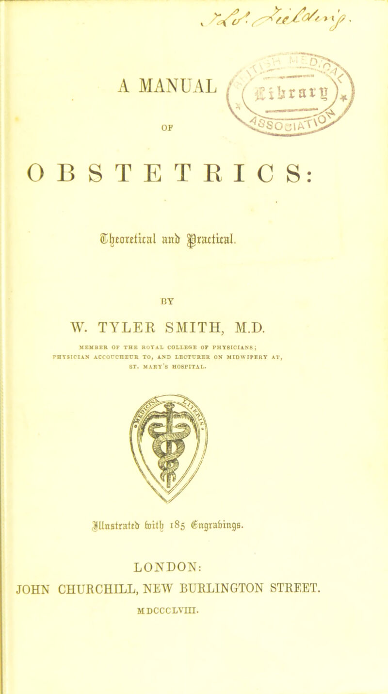 (Lbmtfital anb ^radical. BY W. TYLER SMITH, M.D. MEMBER OF THE ROTAL COLLEGE OP PHYSICIANS j PHYSICIAN ACCOUCHEUR TO, AND LECTURER ON MIDWIFERY AT, ST. MART’S HOSPITAL. |llnstrattb toitb 185 (gngrabings. LONDON: JOHN CHURCHILL, NEW BURLINGTON STREET. MDCCCLVHI.