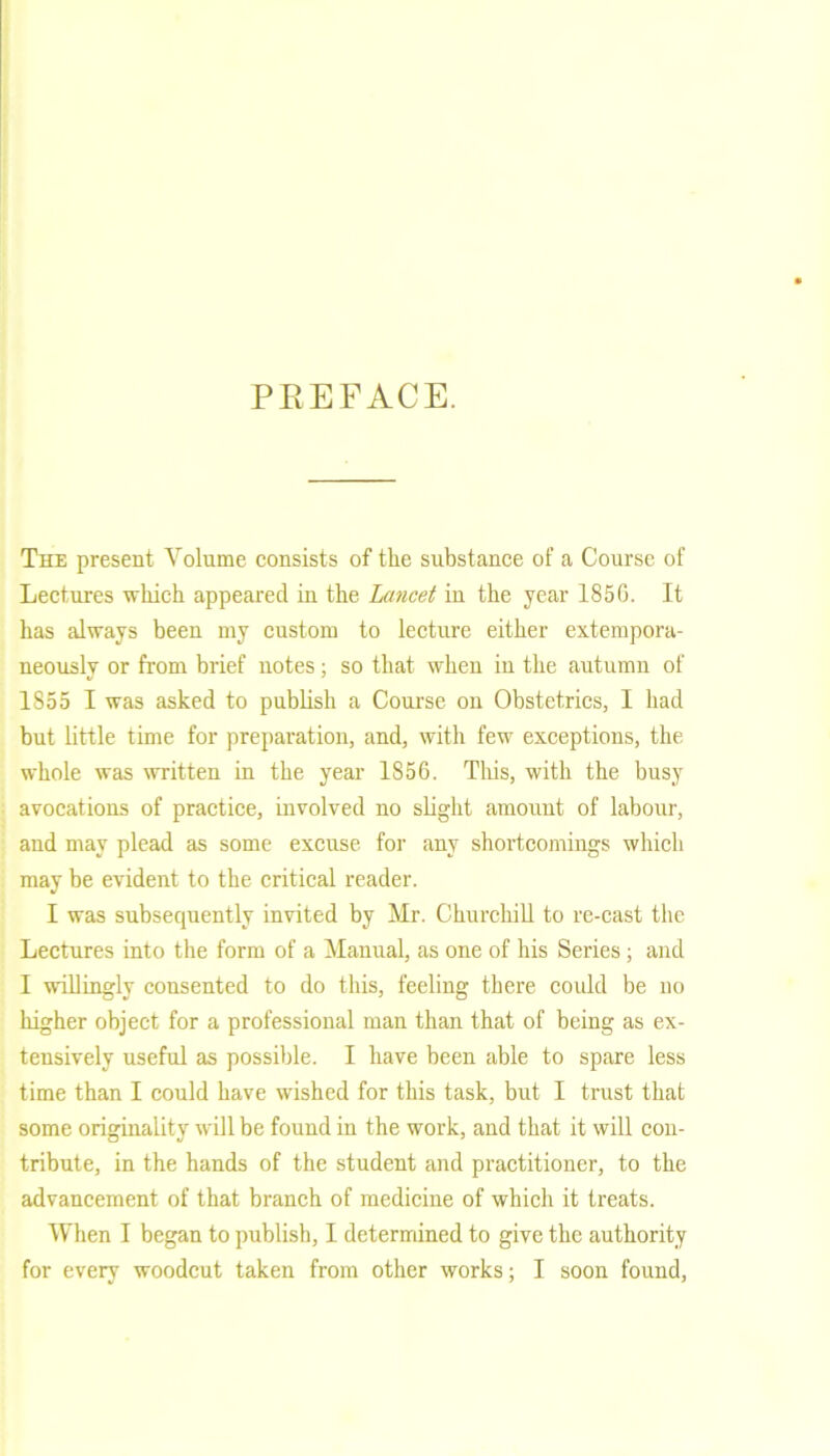 PREFACE. The present Volume consists of the substance of a Course of Lectures which appeared in the Lancet in the year 1850. It has always been my custom to lecture either extempora- neously or from brief notes; so that when in the autumn of 1855 I was asked to publish a Course on Obstetrics, I had but little time for preparation, and, with few exceptions, the whole was written in the year 1856. This, with the busy avocations of practice, involved no slight amount of labour, and may plead as some excuse for any shortcomings which may be evident to the critical reader. I was subsequently invited by Mr. Churchill to re-cast the Lectures into the form of a Manual, as one of his Series ; and I willingly consented to do this, feeling there could be no higher object for a professional man than that of being as ex- tensively useful as possible. I have been able to spare less time than I could have wished for this task, but I trust that some originality will be found in the work, and that it will con- tribute, in the hands of the student and practitioner, to the advancement of that branch of medicine of which it treats. When I began to publish, I determined to give the authority for every woodcut taken from other works; I soon found,