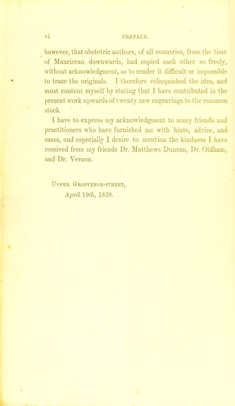 however, that obstetric authors, of all countries, from the time of Mauriceau downwards, had copied each other so freely, without acknowledgment, as to render it difficult or impossible to trace the originals. I therefore relinquished the idea, and must content myself by stating that I have contributed in the present work upwards of twenty new engravings to the common stock. I have to express my acknowledgment to many friends and practitioners who have furnished me with hints, advice, and cases, and especially I desire to mention the kindness I have received from my friends Dr. Matthews Duncan, Dr. Oldham, and Dr. Vernon. Upper (Jrosvenor-street, April 19 th, 1858.