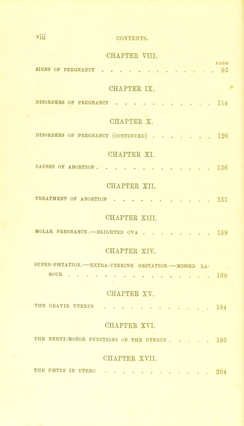 CHAPTER VIII. PAGE SIGNS OP PREGNANCY 95 CHAPTER IX. DISORDERS OF PREGNANCY 114 CHAPTER X. DISORDERS OP PREGNANCY (CONTINUED) 126 CHAPTER XI. CAUSES OP ABORTION 136 CHAPTER XII. TREATMENT OP ABORTION 151 CHAPTER XIII. MOLAR PREGNANCY.—BLIGHTED OVA 159 CHAPTER XIV. SUPER-FCETATION.— EXTRA-UTERINE GESTATION. MISSED LA- BOUR 169 CHAPTER XV. THE GRAVID UTERUS 1§4 CHAPTER XVI. THE NERVI-MOTOR FUNCTIONS OF THE UTERUS 195 CHAPTER XVII. THE FtETUS IN UTERO 204