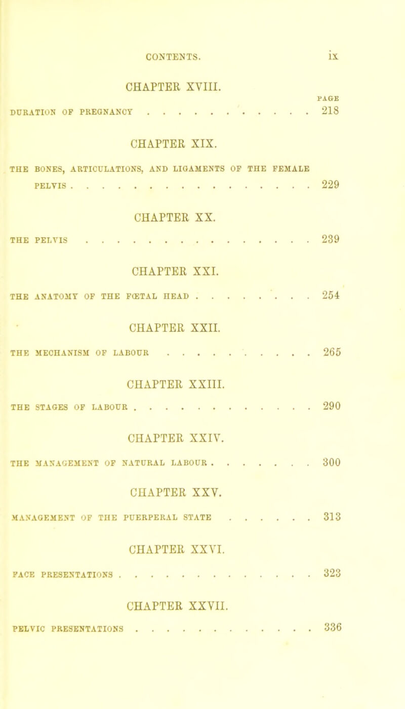 CHAPTER XVIII. PAGE DURATION OF PREGNANCY 218 CHAPTER XIX. THE BONES, ARTICULATIONS, AND LIGAMENTS OF THE FEMALE pelvis 229 CHAPTER XX. THE PELVIS 239 CHAPTER XXI. THE ANATOMY OF THE FCETAL HEAD 254 CHAPTER XXII. THE MECHANISM OF LABOUR 265 CHAPTER XXIII. THE STAGES OF LABOUR 290 CHAPTER XXIV. THE MANAGEMENT OF NATURAL LABOUR 300 CHAPTER XXV. MANAGEMENT OF THE PUERPERAL STATE 313 CHAPTER XXVI. PACE PRESENTATIONS 323 CHAPTER XXVII. PELVIC PRESENTATIONS 336