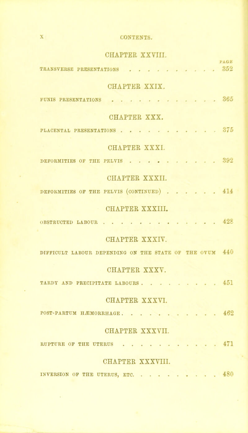 CHAPTER XXVIII. FAGSt TRANSVERSE PRESENTATIONS 352 CHAPTER XXIX. FUNIS PRESENTATIONS 365 CHAPTER XXX. PLACENTAL PRESENTATIONS 375 CHAPTER XXXI. DEFORMITIES OF THE PELVIS 392 CHAPTER XXXII. DEFORMITIES OF THE PELVIS (CONTINUED) 414 CHAPTER XXXIII. OBSTRUCTED LABOUR 428 CHAPTER XXXIV. DIFFICULT LABOUR DEPENDING ON THE STATE OF THE OVUM 440 CHAPTER XXXV. TARDY AND PRECIPITATE LABOURS 451 CHAPTER XXXVI. POST-PARTUM HEMORRHAGE 462 CHAPTER XXXVn. RUPTURE OF THE UTERUS 471 CHAPTER XXXVIII. INVERSION OF THE UTERUS, ETC. 480