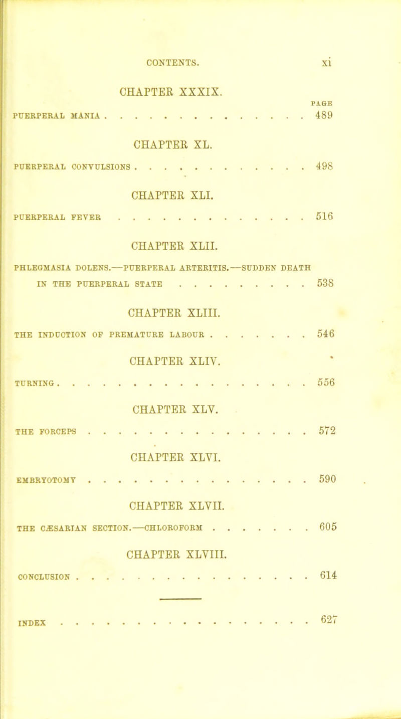 CHAPTER XXXIX. PAGE PUEBPERAL MANIA 489 CHAPTER XL. PUERPERAL CONVULSIONS 498 CHAPTER XLI. PUERPERAL FEVER 516 CHAPTER XLII. PHLEGMASIA DOLENS. PUERPERAL ARTERITIS.—SUDDEN DEATH IN THE PUERPERAL STATE 538 CHAPTER XLIII. THE INDUCTION OF PREMATURE LABOUR 546 CHAPTER XLIY. TURNING 556 CHAPTER XLY. THE FORCEPS 572 CHAPTER XLYI. EMBRYOTOMV 590 CHAPTER XLYII. THE CESARIAN SECTION.—CHLOROFORM 605 CHAPTER XLYIII. CONCLUSION 614 INDEX 627