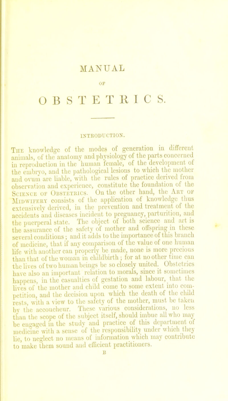 MANUAL OF O B S T ETKICS. INTRODUCTION. The knowledge of tlie modes of generation in different animals, of the anatomy and physiology of the parts concerned in reproduction in the human female, of the development of the embryo, and the pathological lesions to which the mother and ovum are liable, with the rules of practice derived irom observation and experience, constitute the foundation of the Science of Obstetrics. On the other hand, the Art of Midwifery consists ot the application of knowledge thus extensively derived, in the prevention and tieatment of the accidents and diseases incident to pregnancy, parturition, and the puerperal state. The object of both science and ait is the assurance of the safety of mother and offspring in these several conditions; and it adds to the importance ol this biancli of medicine, that if any comparison of the value of one human life with another can properly be made, none is more precious than that of the woman in childbirth; for at no other time can the lives of two human beings be so closely united. Obstetrics have also an important relation to morals, since it sometimes happens, in the casualties of gestation and labour, _ that the lives of the mother and child come to some extent into com- petition, and the decision upon \\ hich the death ot the child rests, with a view to the safety of the mother, must be taken bv the accoucheur. These various considerations, no less than the scope of the subject itself, should imbue all who may be engaged in the study and practice ot this depaitment ot medicine with a sense of the responsibility under which they lie, to neglect no means of information which may contribute to make them sound and efficient practitioners. B