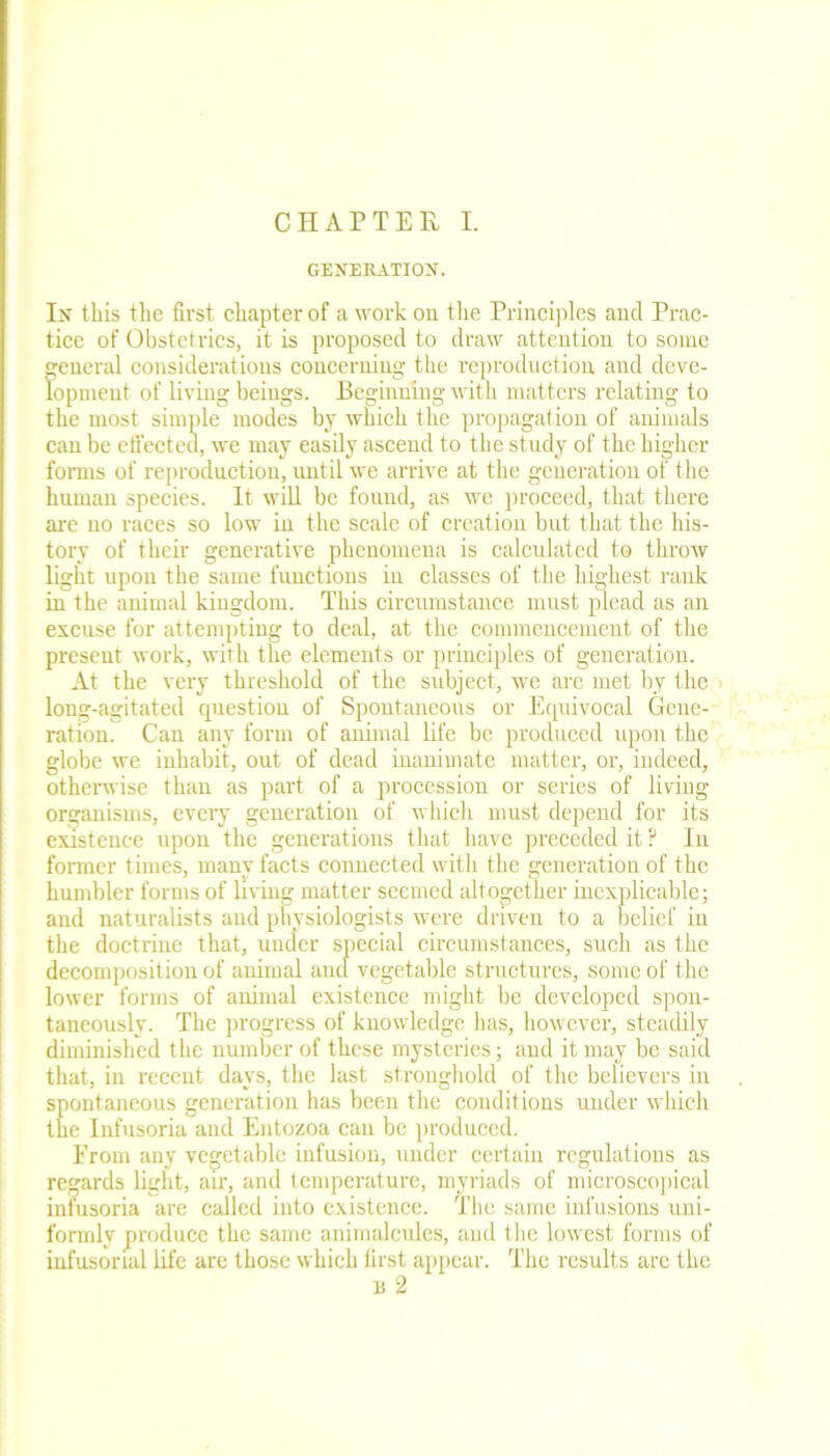 GENERATION. In this the first chapter of a work on the Principles ancl Prac- tice of Obstetrics, it is proposed to draw attention to some general considerations concerning the reproduction and deve- lopment of living beings. Beginning with matters relating to the most simple modes by which the propagation of animals can be effected, we may easily ascend to the study of the higher forms of reproduction, until we arrive at the generation of the human species. It will be found, as we proceed, that there are no races so low in the scale of creation but that the his- tory of their generative phenomena is calculated to throw light upon the same functions in classes of the highest rank in the animal kingdom. This circumstance must plead as an excuse for attempting to deal, at the commencement of the present work, with the elements or principles of generation. At the very threshold of the subject, we are met by the long-agitated cpiestion of Spontaneous or Equivocal Gene- ration. Can any form of animal life be produced upon the globe we inhabit, out of dead inanimate matter, or, indeed, otherwise than as part of a procession or series of living organisms, every generation of which must depend for its existence upon the generations that have preceded it ? In former times, many facts connected with the generation of the humbler forms of living matter seemed altogether inexplicable; and naturalists and physiologists were driven to a belief in the doctrine that, under special circumstances, such as the decomposition of animal ancl vegetable structures, some of the lower forms of animal existence might be developed spon- taneously. The progress of knowledge lias, however, steadily diminished the number of these mysteries; and it may be said that, in recent days, the last stronghold of the believers in spontaneous generation has been the conditions under which the Infusoria and Entozoa can be produced. From any vegetable infusion, under certain regulations as regards light, air, and temperature, myriads of microscopical infusoria are called into existence. The same infusions uni- formly produce the same animalcules, and the lowest forms of infusorial life are those which first appear. The results are the n 2