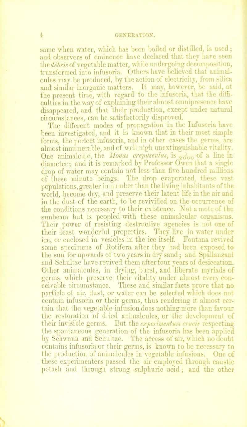 same when water, which has been boiled or distilled, is used ; and observers of eminence have declared that they have seen thcdebris oi vegetable matter, while undergoing decomposition, transformed into infusoria. Others have believed that animal- cules may be produced, by the action of electricity, from silica and similar inorganic matters, ft may, however, be said, at the present time, with regard to the infusoria, that the diffi- culties in the way of explaining their almost omnipresence have disappeared, and that their production, except under natural circumstances, can be satisfactorily disproved. The different modes of propagation in the Infusoria have been investigated, and it is known that in their most simple forms, the perfect infusoria, and in other cases the germs, are almost innumerable, and of well nigh unextinguishable vitality. One animalcule, the Monas crepmculus, is -^oVo °f a ^ne m diameter; and it is remarked by Professor Owen that a single drop of water may contain not less than five hundred millions of these minute beings. The drop evaporated, these vast populations, greater in number than the living inhabitant s of the world, become dry, and preserve their latent life in the air and in the dust of the earth, to be revivified on the occurrence of the conditions necessary to their existence. IN'ot a mote of the sunbeam but is peopled with these animalcular organisms. Their power of resisting destructive agencies is not one of their least wonderful properties. They live in water under ice, or enclosed in vesicles in the ice itself. Fontana revived some specimens of Kotifera after they had been exposed to the sun for upwards of two years in dry sand; and Spallanzani and Schultze have revived them after four years of desiccation. Other animalcules, in drying, burst, and liberate myriads of germs, which preserve their vitality under almost every con- ceivable circumstance. These and similar facts prove that no particle of air, dust, or water cau be selected which does not contain infusoria or their germs, thus rendering it almost cer- tain that the vegetable infusion does nothing more than favour the restoration of dried animalcules, or the development of their invisible germs. But the experiment inn cn/cis respecting the spontaneous generation of the infusoria has been applied by Schwann and Schultze. The access of air, which no doubt contains infusoria or their germs, is known to be necessary to the production of animalcules in vegetable infusions. One of these experimenters passed the air employed through caustic potash and through strong sulphuric acid; and the other
