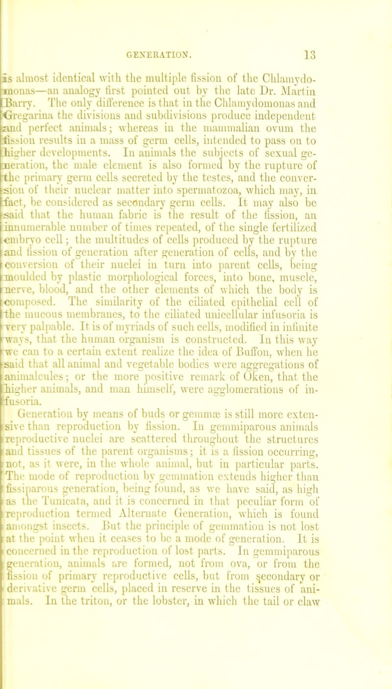 is almost identical with the multiple fission of the Chlamydo- xnonas—an analogy first pointed out by the late Dr. Martin Barry. The only difference is that in the Chlamydomonas and Greg iritia the divisions and subdivisions produce independent and perfect animals; whereas in the mammalian ovum the fission results in a mass of germ cells, intended to pass on to Iiigher developments. In animals the subjects of sexual ge- neration, the male element is also formed by the rupture of the primary germ cells secreted by the testes, and the conver- sion of their nuclear matter into spermatozoa, which may, in fact, be considered as secondary germ cells. It may also be said that the human fabric is the result of the fission, an innumerable number of times repeated, of the single fertilized embryo cell; the multitudes of cells produced by the rupture and fission of generation after generation of cells, and by the conversion of their nuclei iu turn into parent cells, being moulded by plastic morphological forces, into bone, muscle, nerve, blood, and the other elements of which the body is composed. The similarity of the ciliated epithelial cell of the mucous membranes, to the ciliated unicellular infusoria is very palpable. It is of myriads of such cells, modified in infinite ways, that the human organism is constructed. In this way we can to a certain extent realize the idea of Buffon, when he said that all animal and vegetable bodies were aggregations of animalcules; or the more positive remark of Olcen, that the Iiigher animals, and man himself, were agglomerations of in- fusoria. Generation by means of buds or gemmae is still more exten- sive than reproduction by fission. In gemmiparous animals (reproductive nuclei are scattered throughout the structures ■ and tissues of the parent organisms; it is a fission occurring, mot, as it were, in the whole animal, but in particular parts. The mode of reproduction by gemmation extends higher than ifissiparous generation, being found, as we have said, as high i as the Tunicata, and it is concerned in that peculiar form of i reproduction termed Alternate Generation, which is found i amongst insects. But the principle of gemmation is not lost at the point when it ceases to be a mode of generation. It is i concerned in the reproduction of lost parts. In gemmiparous generation, animals are formed, not from ova, or from the fission of primary reproductive cells, but from secondary or 1 derivative germ cells, placed in reserve in the tissues of ani- mals. In the triton, or the lobster, in which the tail or claw