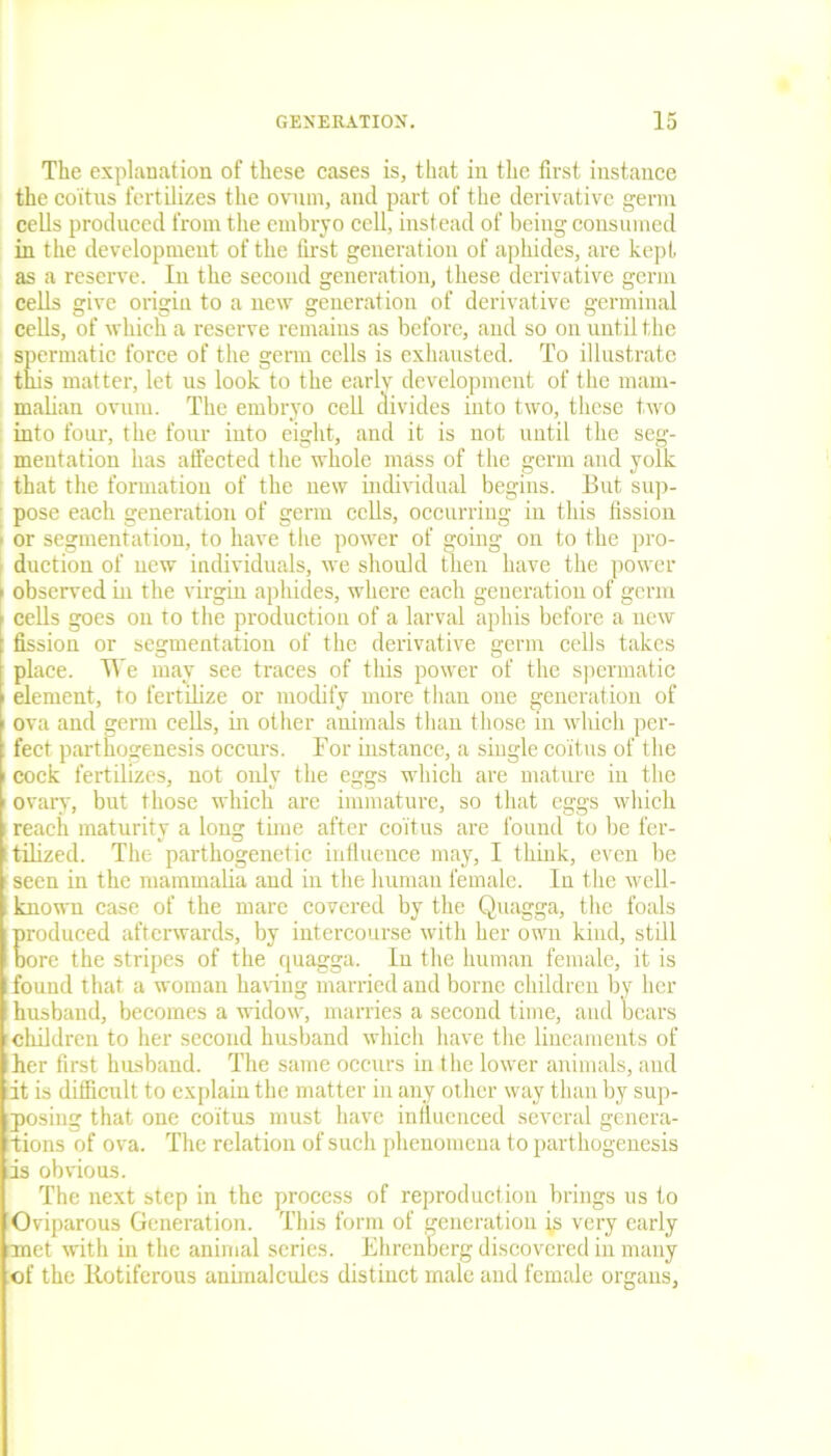 The explanation of these cases is, that in the first instance the coitus fertilizes the ovum, and part of the derivative germ cells produced from the embryo cell, instead of being consumed in the development of the first generation of aphides, are kept as a reserve. In the second generation, these derivative germ cells give origin to a new generation of derivative germinal cells, of which a reserve remains as before, and so on until the spermatic force of the germ cells is exhausted. To illustrate this matter, let us look to the early development of the mam- malian ovum. The embryo cell divides into two, these two into four, the four into eight, and it is not until the seg- mentation has affected the whole mass of the germ and yolk that the formation of the new individual begins. But sup- pose each generation of germ cells, occurring in this fission ■ or segmentation, to have the power of going on to the pro- duction of new individuals, we should then have the power i observed in the virgin aphides, where each generation of germ > cells goes on to the production of a larval aphis before a new t fission or segmentation of the derivative germ cells takes place. We may see traces of this power of the spermatic ' element, to fertilize or modify more than one generation of ova and germ cells, in other animals than those in which per- fect parthogenesis occurs. For instance, a single coitus of the i cock fertilizes, not only the eggs which are mature in the ovary, but those which are immature, so that eggs which reach maturity a long time after coitus are found to be fer- tilized. The parthogenetic influence may, I think, even be seen in the mammalia and in the human female. In the well- known case of the mare covered by the Quagga, the foals produced afterwards, by intercourse with her own kind, still bore the stripes of the quagga. In the human female, it is found that a woman having married and borne children by her husband, becomes a widow, marries a second time, and bears children to her second husband which have the lineaments of her first husband. The same occurs in the lower animals, and it is difficult to explain the matter in any other way than by sup- posing that one coitus must have influenced several genera- tions of ova. The relation of such phenomena to parthogenesis is obvious. The next step in the process of reproduction brings us to Oviparous Generation. This form of generation is very early met with in the animal series. Ehrenberg discovered in many of the llotiferous animalcules distinct male and female organs,