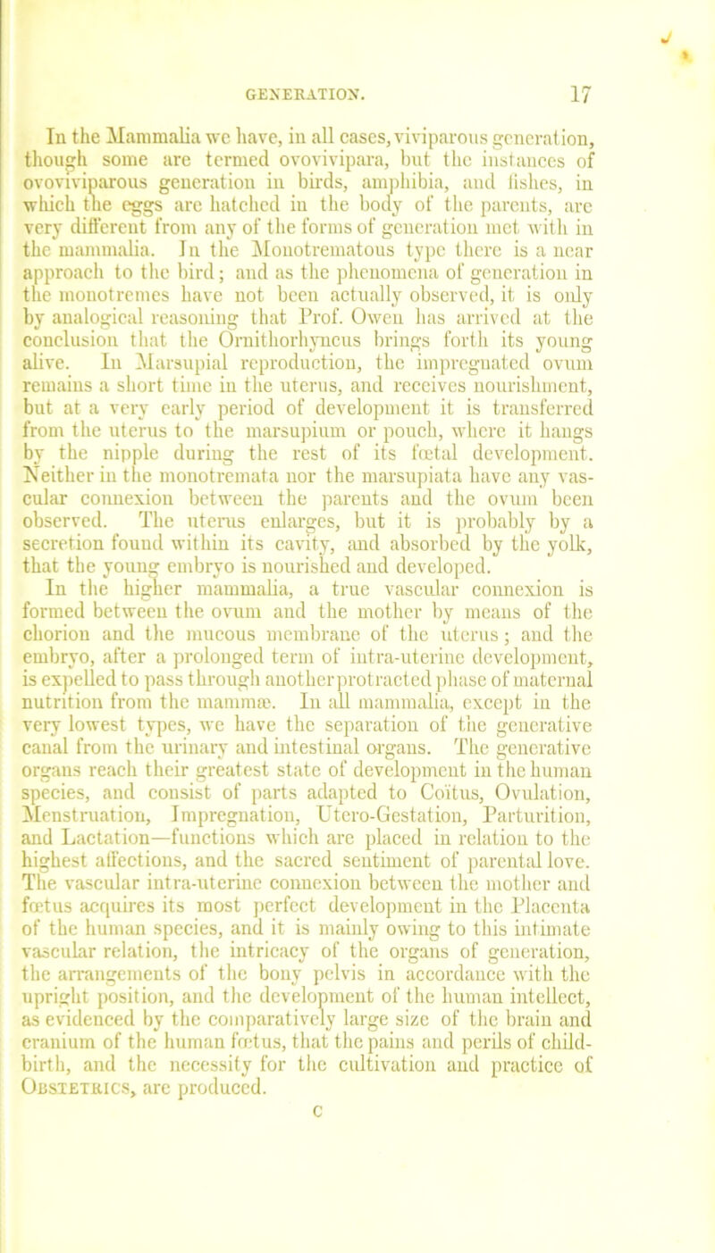 In the Mammalia we have, in all cases, viviparous generation, though some are termed ovovivipara, but the instances of ovoviviparous generation in birds, amphibia, and iislies, in which the eggs are hatched in the body of the parents, are very different from any of the forms of generation met with in the mammalia. In the Monotrematous type there is a near approach to the bird; and as the phenomena of generation in the monotremes have not been actually observed, it is oidy by analogical reasoning that Prof. Owen lias arrived at the conclusion that the Ornithorhyncus brings forth its young alive. In Marsupial reproduction, the impregnated ovum remains a short time in the uterus, and receives nourishment, but at a very early period of development it is transferred from the uterus to the marsupium or pouch, where it hangs by the nipple during the rest of its feetal development. Neither in the monotremata nor the marsupiata have any vas- cular connexion between the parents and the ovum been observed. The uterus enlarges, but it is probably by a secretion found within its cavity, and absorbed by the yolk, that the young embryo is nourished and developed. In the higher mammalia, a true vascular connexion is formed between the ovum and the mother by means of the chorion and the mucous membrane of the uterus; and the embryo, after a prolonged term of intra-uterine development, is expelled to pass through anotherprotracted phase of maternal nutrition from the mammae. In all mammalia, except in the very lowest types, we have the separation of the generative canal from the urinary and intestinal organs. The generative organs reach their greatest state of development in the human species, and consist of parts adapted to Coitus, Ovulation, Menstruation, Impregnation, Utero-Gestation, Parturition, and Lactation—functions which are placed in relation to the highest affections, and the sacred sentiment of parental love. The vascular intra-uterine connexion between the mother and foetus acquires its most perfect development in the Placenta of the human species, and it is mainly owing to this intimate vascular relation, the intricacy of the organs of generation, the arrangements of the bony pelvis in accordance with the upright position, and the development of the human intellect, as evidenced by the comparatively large size of the brain and cranium of the human fret us, that the pains and perils of child- birth, and the necessity for the cultivation and practice of Obstetrics, are produced.