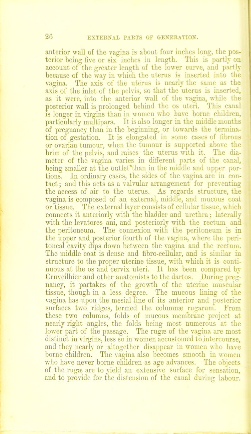 anterior wall of the vagina is about four inches long, the pos- terior being five or six inches in length. This is partly on account of the greater length of the lower curve, and partly because of the way in which the uterus is inserted into the vagina. The axis of the uterus Ls nearly the same as the axis of the inlet of the pelvis, so that the uterus is inserted, as it were, into the anterior wall of the vagina, wliile the posterior wall is prolonged behind the os uteri. This canal is longer in virgins than in women who have borne children, particularly multipara. It is also longer in the middle months of pregnancy than in the beginning, or towards the termina- tion of gestation. It is elongated in some cases of fibrous or ovarian tumour, when the tumour is supported above the brim of the pelvis, and raises the uterus with it. The dia- meter of the vagina varies in different parts of the canal, being smaller at the outlet'than in the middle and upper por- tions. In ordinary cases, the sides of the vagina are in con- tact ; and this acts as a valvular arrangement for preventing the access of air to the uterus. As regards structure, the vagina is composed of an external, middle, and mucous coat or tissue. The external layer consists of cellular tissue, which connects it anteriorly with the bladder and urethra: laterally with the levatores ani, and posteriorly with the rectum and the peritoneum. The connexion with the peritoneum is in the upper and posterior fourth of the vagina, where the peri- toneal cavity dips down between the vagina and the rectum. The middle coat is dense and fibro-cellular, and is similar in structure to the proper uterine tissue, with which it is conti- nuous at the os and cervix uteri. It has been compared by Cruveilhier and other anatomists to the dartos. Durum preg- nancy, it partakes of the growth of the uterine muscular tissue, though in a less degree. The mucous lining of the vagina has upon the mesial line of its anterior and posterior surfaces two ridges, termed the columns rugarum. from these two columns, folds of mucous membrane project at nearly right angles, the folds being most numerous at the lower part of the passage. The rugae of the vagina are most distinct in virgins, less so in women accustomed to intercourse, and they nearly or altogether disappear in women who have borne children. The vagina also becomes smooth in women who have never borne children as age advances. The objects of the rug® are to yield an extensive surface for sensation, and to provide for the distension of the canal during labour.