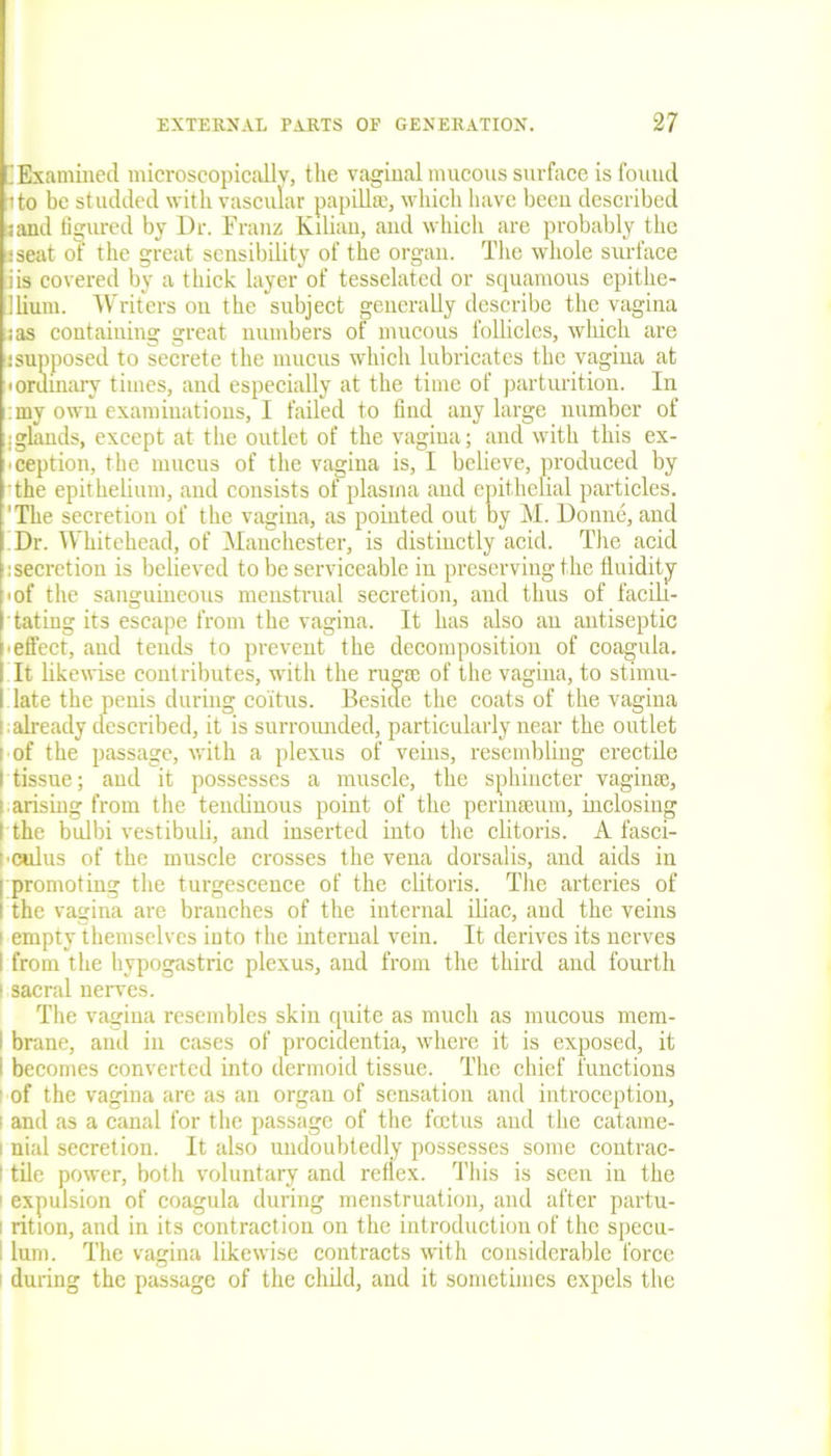 'Examined microscopically, the vaginal mucous surface is found ito be studded with vascular papillae, which have beeu described sand figured by Dr. Franz Kalian, and which are probably the j seat of the great sensibility of the organ. The whole surface iis covered by a thick layer of tesselated or squamous epitlie- llium. Writers on the subject generally describe the vagina ;as containing great numbers of mucous follicles, which are !supposed to secrete the mucus which lubricates the vagina at 'Ordinary times, and especially at the time of parturition. In my own examinations, I failed to find any large number of : glands, except at the outlet of the vagina; and with this ex- ception, the mucus of the vagina is, I believe, produced by the epithelium, and consists of plasma and epithelial particles. 'The secretion of the vagina, as pointed out by M. Donne, and Dr. Whitehead, of Manchester, is distinctly acid. The acid :secretion is believed to be serviceable in preserving the fluidity • of the sanguineous menstrual secretion, and thus of facili- tating its escape from the vagina. It has also an antiseptic effect, and tends to prevent the decomposition of coagula. It likewise contributes, with the rugae of the vagina, to stimu- late the penis during coitus. Beside the coats of the vagina ; already described, it is surrounded, particularly near the outlet of the passage, with a plexus of veins, resembling erectile tissue; and it possesses a muscle, the sphincter vaginae, i arising from the tendinous point of the permseum, inclosing ( the bulbi vestibuli, and inserted into the clitoris. A fasci- •culus of the muscle crosses the vena dorsalis, and aids in I promoting the turgescence of the clitoris. The arteries of I the vagina are branches of the internal iliac, and the veins i empty themselves into the internal vein. It derives its nerves I from the hypogastric plexus, and from the third and fourth i sacral nerves. The vagina resembles skin quite as much as mucous mem- i brane, and in cases of procidentia, where it is exposed, it I becomes converted into dermoid tissue. The chief functions of the vagina are as an organ of sensation and introception, 1 and as a canal for the passage of the fectus and the catame- i nial secretion. It also undoubtedly possesses some contrac- I tile power, both voluntary and reflex. This is seen in the : expulsion of coagula during menstruation, and after partu- i rition, and in its contraction on the introduction of the specu- I lum. The vagina likewise contracts with considerable force i during the passage of the child, and it sometimes expels the