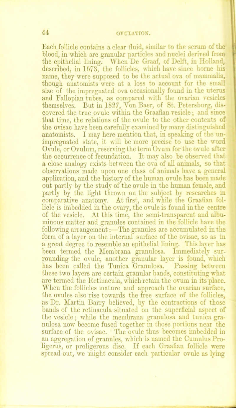 Eacli follicle contains a clear fluid, similar to the serum of the blood, in which are granular particles and nuclei derived from the epithelial lining. When De Graaf, of Delft, in Holland, described, in 1673, the follicles, which have since borne his name, they were supposed to be the actual ova of mammalia, though anatomists were at a loss to account for the small size of the impregnated ova occasionally found in the uterus and Fallopian tubes, as compared with the ovarian vesicles themselves. But in 1827, Von Baer, of St. Petersburg, dis- covered the true ovule within the Graafian vesicle; and since that time, the relations of the ovule to the other contents of the ovisac have been carefully examined by many distinguished anatomists. I may here mention that, in speaking of the un- impregnated state, it will be more precise to use the word Ovule, or Ovulum, reserving the term Ovum for the ovule after the occurrence of fecundation. It may also be observed that a close analogy exists between the ova of all animals, so that observations made upon one class of animals have a general application, and the history of the human ovule has been made out partly by the study of the ovule in the human female, and partly by the light thrown on the subject by researches in comparative anatomy. At first, and while the Graafian fol- licle is imbedded in the ovary, the ovule is found in the centre of the vesicle. At this time, the semi-transparent and albu- minous matter and granules contained in the follicle have the following arrangement:—The granules are accumulated in the form of a layer on the internal surface of the ovisac, so as in a great degree to resemble an epithelial lining. This laver has been termed the Membrana granulosa. Immediately sur- rounding the ovule, another granular layer is found, which has been called the Tunica Granulosa. Passing between these two layers are certain granular bands, constituting what are termed the Betinacula, which retain the ovum in its place. When the follicles mature and approach the ovarian surface, the ovules also rise towards the tree surface of the follicles, as Dr. Martin Barry believed, by the contractions of those bands of the retinacula situated on the superficial aspect of the vesicle; while the membraua granulosa .and tunica gra- nulosa now become fused together m those portions near the surface of the ovisac. The ovule thus becomes imbedded in an aggregation of granules, which is named the Cumulus Pro- ligerus, or proligerous disc. If eacli Graafian follicle were spread out, we might consider each particular ovule as lying