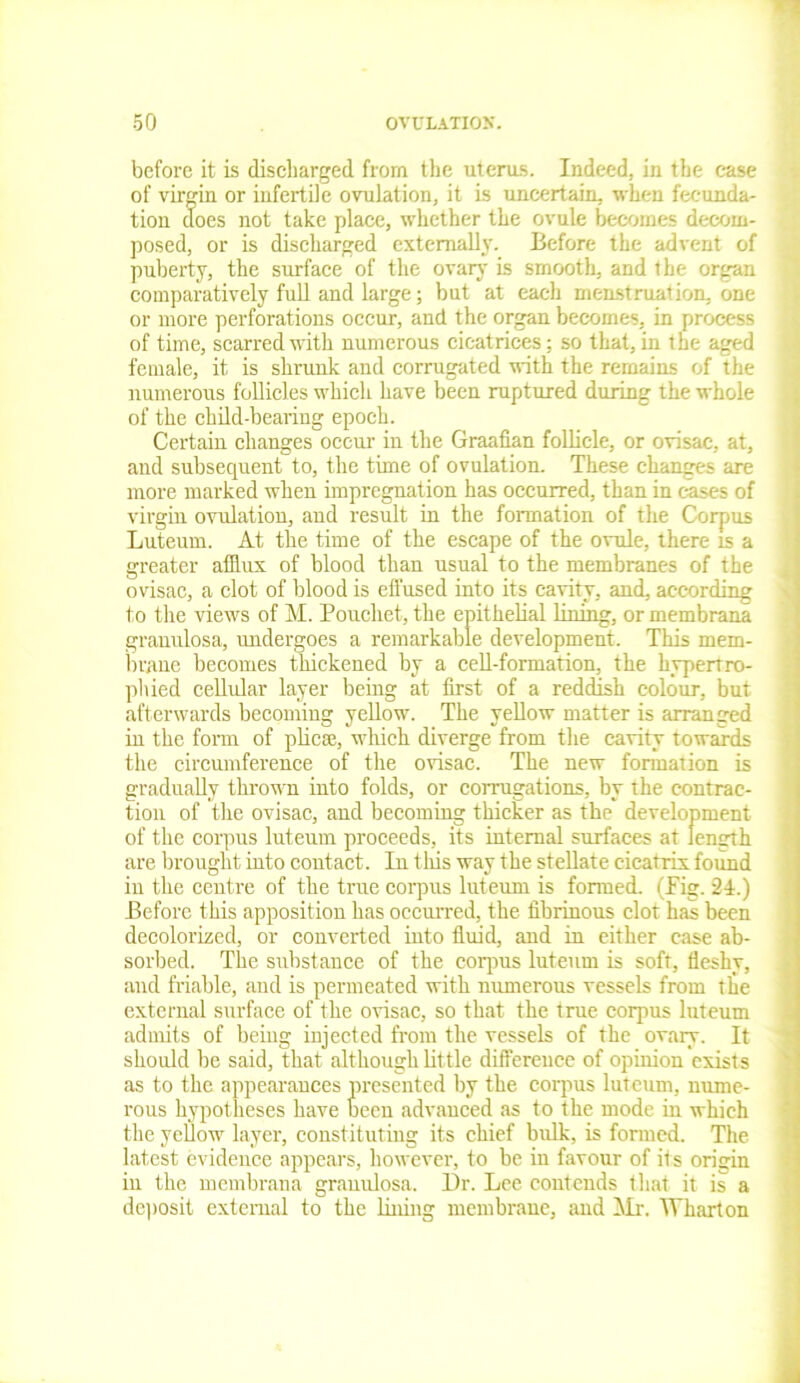 before it is discharged from the uterus. Indeed, in the case of virgin or infertile ovulation, it is uncertain, when fecunda- tion does not take place, whether the ovule becomes decom- posed, or is discharged externally. Before the advent of puberty, the surface of the ovary is smooth, and the organ comparatively full and large; but at each menstruation, one or more perforations occur, and the organ becomes, in process of time, scarred with numerous cicatrices; so that, in the aged female, it is shrunk and corrugated with the remains of the numerous follicles which have been ruptured during the whole of the child-bearing epoch. Certain changes occur in the Graafian follicle, or ovisac, at, and subsequent to, the time of ovulation. These changes are more marked when impregnation has occurred, than in cases of virgin ovulation, and result in the formation of the Corpus Luteurn. At the time of the escape of the ovule, there is a greater afflux of blood than usual to the membranes of the ovisac, a clot of blood is effused into its cavity, and, according to the views of M. Pouchet, the epithelial lining, or membrana granulosa, undergoes a remarkable development. This mem- brane becomes thickened by a cell-formation, the hypertro- phied cellular layer being at first of a reddish colour, but afterwards becoming yellow. The yellow matter is arranged in the form of plicae, which diverge from the cavity towards the circumference of the ovisac. The new formation is gradually thrown into folds, or corrugations, by the contrac- tion of the ovisac, and becoming thicker as the development of the corpus luteurn proceeds, its internal surfaces at length are brought into contact. In this way the stellate cicatrix found in the centre of the true corpus luteurn is formed. (Fig. 24.) Before this apposition has occurred, the fibrinous clot has been decolorized, or converted into fluid, and in either case ab- sorbed. The substance of the corpus luteurn is soft, fleshy, and friable, and is permeated with numerous vessels from the external surface of the ovisac, so that the true corpus luteurn admits of being injected from the vessels of the ovary. It should be said, that although little difference of opinion exists as to the appearances presented by the corpus luteurn, nume- rous hypotheses have been advanced as to the mode in which the yellow layer, constituting its chief bulk, is formed. The latest evidence appeal's, however, to be in favour of its origin in the membrana granulosa. Dr. Lee contends that it is a deposit external to the lining membrane, and Mr. Wharton