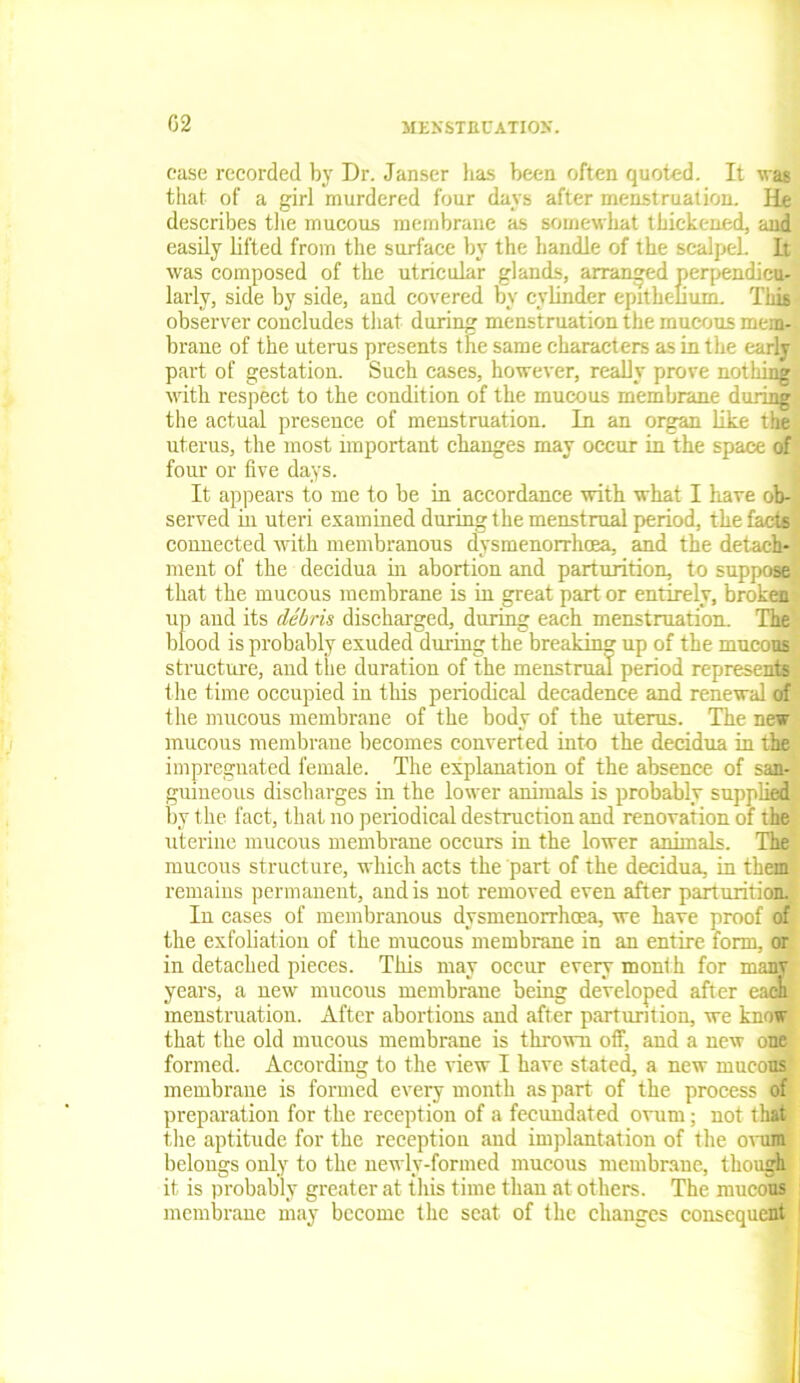 02 JIEXSTECATIOK. ease recorded by Dr. Janser has been often quoted. It was that of a girl murdered four days after menstruation. He describes the mucous membrane as somewhat thickened, and easily lifted from the surface by the handle of the scalpel. It was composed of the utricular glands, arranged perpendicu- larly, side by side, and covered by cylinder epithelium. This observer concludes that during menstruation the mucous mem- brane of the uterus presents the same characters as in the early part of gestation. Such cases, however, really prove nothing with respect to the condition of the mucous membrane during the actual presence of menstruation. In an organ like the uterus, the most important changes may occur in the space of four or five days. It appears to me to be in accordance with what I have ob- served in uteri examined during the menstrual period, the facts connected with membranous dysmenorrhoea, and the detach- ment of the decidua in abortion and parturition, to suppose that the mucous membrane is in great part or entirely, broken up and its debris discharged, during each menstruation. The blood is probably exuded during the breaking up of the mucous structure, and the duration of the menstrual period represents the time occupied in this periodical decadence and renewal of the mucous membrane of the body of the uterus. The new mucous membrane becomes converted into the decidua in the impregnated female. The explanation of the absence of san- guineous discharges in the lower animals is probably supplied by the fact, that no periodical destruction and renovation of the uterine mucous membrane occurs in the lower animals. The mucous structure, which acts the part of the decidua, in them remains permanent, and is not removed even after parturition. In cases of membranous dysmenorrhrea, we have proof of the exfoliation of the mucous membrane in an entire form, or in detached pieces. This may occur every month for many years, a new mucous membrane being developed after each menstruation. After abortions and after parturition, we know that the old mucous membrane is thrown olf, and a new one formed. According to the view I have stated, a new mucous membrane is formed every month as part of the process of preparation for the reception of a fecundated ovum; not thi.t the aptitude for the reception and implantation of the ovum belongs only to the newly-formed mucous membrane, though it is probably greater at this time than at others. The mucous membrane may become the seat of the changes consequent