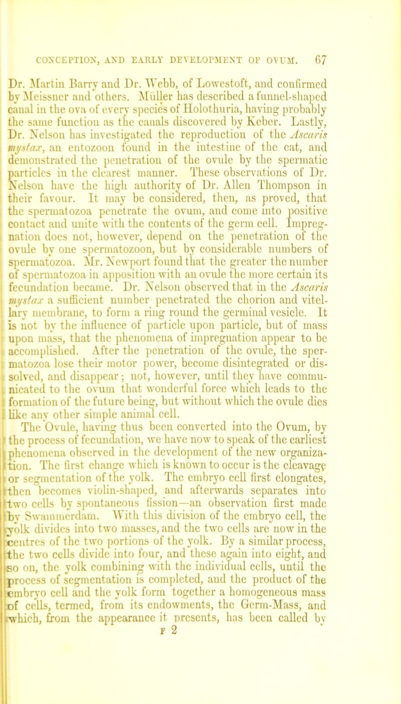 Dr. Martin Barry and Dr. Webb, of Lowestoft, and confirmed by Meissner and others. Muller has described a funnel-shaped canal in the ova of every species of Holothuria, having probably the same function as the canals discovered by Keber. Lastly, Dr. Nelson has investigated the reproduction of the Ascaris mystax, an entozoon found in the intestine of the cat, and demonstrated the penetration of the ovule by the spermatic particles in the clearest manner. These observations of Dr. Nelson have the high authority of Dr. Allen Thompson in their favour. It may be considered, then, as proved, that the spermatozoa penetrate the ovum, and come into positive . contact and unite with the contents of the germ cell. Impreg- I nation does not, however, depend on the penetration of the i ovule by one spermatozoon, out by considerable numbers of spermatozoa. Mr. Newport found that the greater the number of spermatozoa in apposition with an ovule the more certain its fecundation became. Dr. Nelson observed that in the Ascaris | mystax a sufficient number penetrated the chorion and vitel- lary membrane, to form a ring round the germinal vesicle. It i is not by the influence of particle upon particle, but of mass upon mass, that the phenomena of impregnation appear to be \ accomplished. After the penetration of the ovule, the sper- r matozoa lose their motor power, become disintegrated or dis- solved, and disappear; not, however, until they nave commu- nicated to the ovum that wonderful force which leads to the formation of the future being, but without which the ovule dies like any other simple animal cell. The Ovule, having thus been converted into the Ovum, by f the process of fecundation, we have now to speak of the earliest (phenomena observed in the development of the new organiza- tion. The first change which is known to occur is the cleavage or segmentation of the yolk. The embryo cell first elongates, [then becomes violin-shaped, and afterwards separates into two cells by spontaneous fission—an observation first made Bv Swammerdam. With this division of the embryo cell, the ryolk divides into two masses, and the two cells are now in the ^centres of the two portions of the yolk. By a similar process, the two cells divide into four, and these again into eight, and so on, the yolk combining with the individual cells, until the process of segmentation is completed, and the product of the embryo cell and the yolk form together a homogeneous mass of cells, termed, from its endowments, the Germ-Mass, and vwhich, from the appearance it presents, has been called by