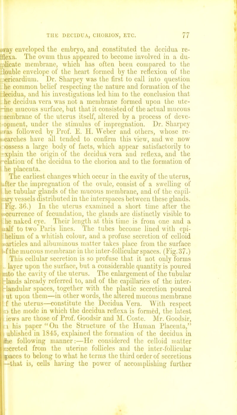 sway enveloped the embryo, and constituted the decidua re- Eflexa. The ovum thus appeared to become involved in a du- plicate membrane, which has often been compared to the ilouble envelope of the heart formed by the reflexion of the lericardium. Dr. Sharpey was the first to call into question he common belief respecting the nature and formation of the Llecidua, and his investigations led him to the conclusion that he decidua vera was not a membrane formed upon the ute- rine mucous surface, but that it consisted of the actual mucous ■ uembrane of the uterus itself, altered by a process of deve- lopment, under the stimulus of impregnation. Dr. Sharpey was followed by Prof. E. H. Weber and others, whose re- searches have till tended to confirm this view, and we now Eiossess a large body of facts, which appear satisfactorily to ■xplain the origin of the decidua vera aud reflexa, and the •elation of the decidua to the chorion and to the formation of he placenta. The earliest changes which occur in the cavity of the uterus, after the impregnation of the ovule, consist of a swelling of he tubular glands of the mucous membrane, and of the capil- lary vessels distributed in the interspaces between these glands. Fig. 36.) In the uterus examined a short time after the jiccurrence of fecundation, the glands are distinctly visible to he naked eye. Their length at this time is from one and a naif to two Paris lines. The tubes become lined with epi- helium of a whitish colour, and a profuse secretion of eelloid »articles and albuminous matter takes place from the surface ■f the mucous membrane in the inter-follicular spaces. (Fig. 37.) This cellular secretion is so profuse that it not only forms layer upon the surface, but a considerable quantity is poured into the cavity of the uterus. The enlargement of the tubular rlands already referred to, and of the capillaries of the inter- landular spaces, together with the plastic secretion poured 11 ut upon them—in other words, the altered mucous membrane f the uterus—constitute the Decidua Vera. With respect ItfO the mode in which the decidua reflexa is formed, the latest i lews are those of Prof. Goodsir and M. Coste. Mr. Goodsir, l his paper “On the Structure of the Human Placenta,” nblished in 1845, explained the formation of the decidua in ihe following manner:—He considered the eelloid matter jecreted from the uterine follicles and the inter-follicular paces to belong to what he terms the third order of secretions that is, cells having the power of accomplishing further