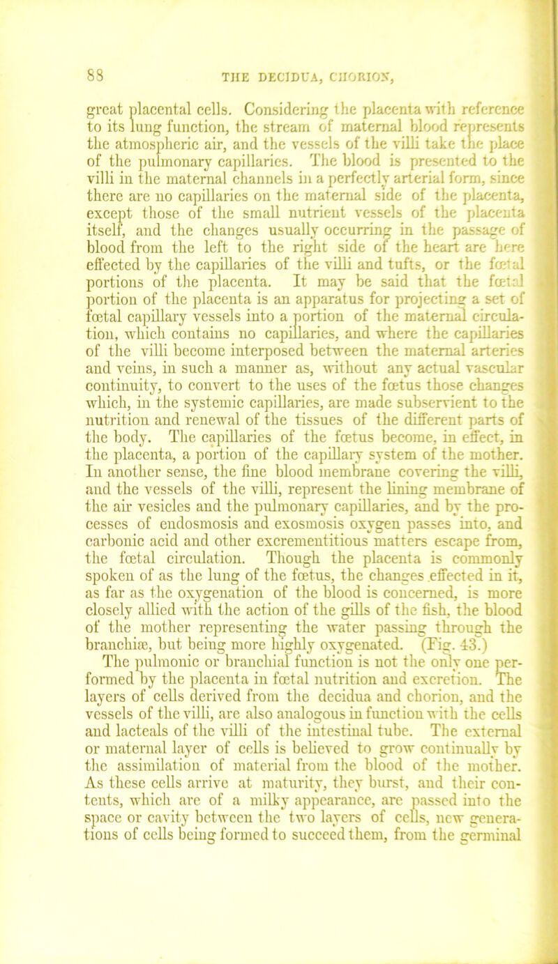 83 great placental cells. Considering the placenta with reference to its lung function, the stream of maternal blood represents the atmospheric air, and the vessels of the villi take tne place of the pulmonary capillaries. The blood is presented to the villi in the maternal channels in a perfectly arterial form, since there are no capillaries on the maternal side of the placenta, except those of the small nutrient vessels of the placenta itself, and the changes usually occurring in the passage of blood from the left to the right side of the heart are here effected by the capillaries of the villi and tufts, or the fret al portions of the placenta. It may be said that the feet:! portion of the placenta is an apparatus for projecting a set of foetal capillary vessels into a portion of the maternal circula- tion, which contains no capillaries, and where the capillaries of the villi become interposed between the maternal arteries and veins, in such a manner as, without any actual vascular continuity, to convert to the uses of the foetus those changes which, in the systemic capillaries, are made subservient to the nutrition and renewal of the tissues of the different parts of the body. The capillaries of the foetus become, in effect, in the placenta, a portion of the capillary system of the mother. In another sense, the fine blood membrane covering the villi, aud the vessels of the villi, represent the lining membrane of the ah vesicles and the pulmonary capillaries, and by the pro- cesses of endosmosis and exosmosis oxygen passes into, and carbonic acid and other excrementitious matters escape from, the foetal circulation. Though the placenta is commonly spoken of as the lung of the foetus, the changes effected in it, as far as the oxygenation of the blood is concerned, is more closely allied with the action of the gills of the fish, the blood of the mother representing the water passing through the branchiae, but being more highly oxygenated. (Tig. 43.) The pulmonic or branchial function is not the only one per- formed by the placenta in foetal nutrition and excretion. The layers of cells derived from the decidua and chorion, and the vessels of the villi, are also analogous in function with the cells and lacteals of the villi of the intestinal tube. The external or maternal layer of cells is believed to grow continually by the assimilation of material from the blood of the mother. As these cells arrive at maturity, they burst, and their con- tents, which are of a milky appearance, are passed into the space or cavity between the two layers of cells, new genera- tions of cells being formed to succeed them, from the germinal