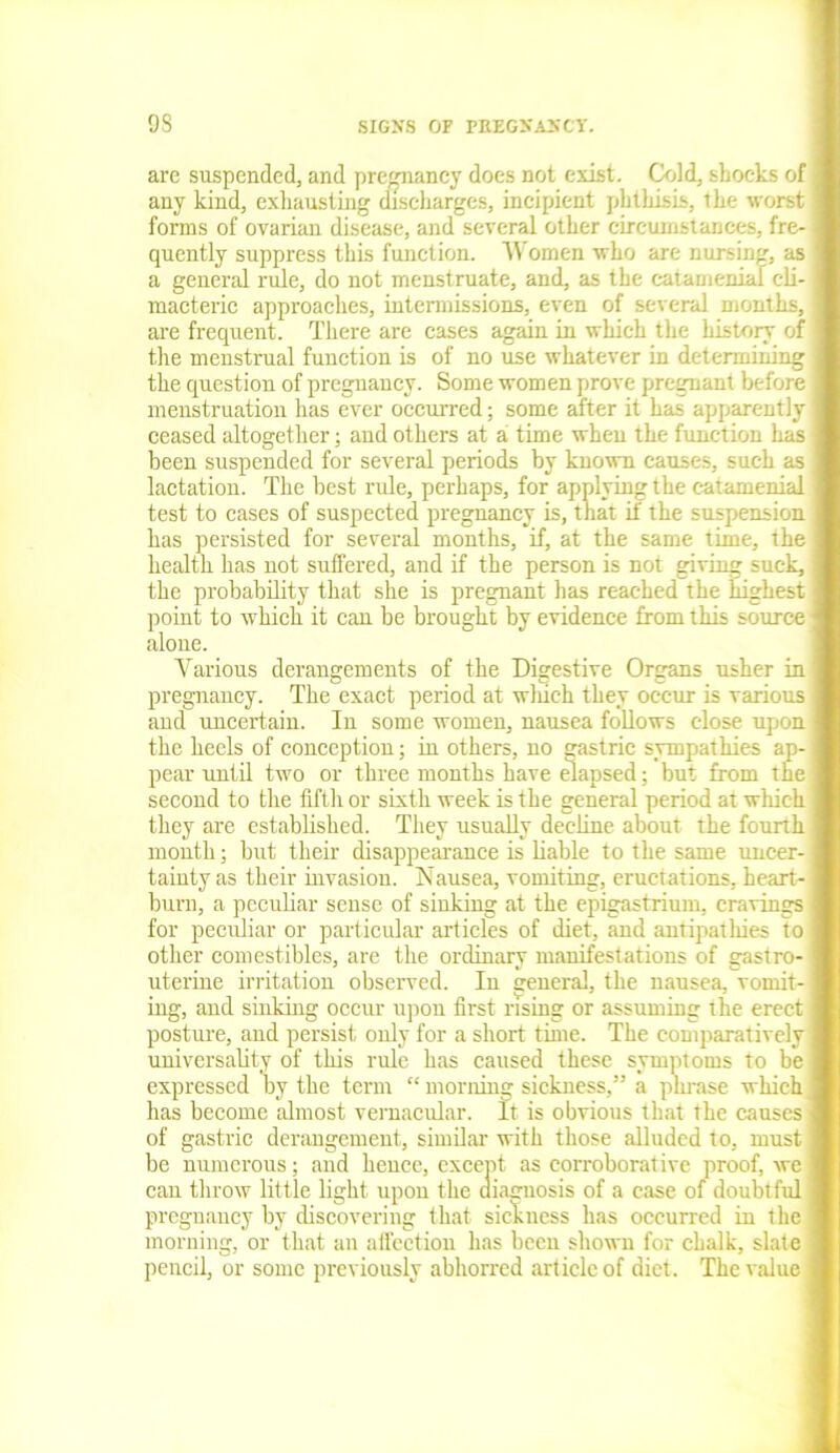 are suspended, and pregnancy does not exist. Cold, shocks of any kind, exhausting discharges, incipient phthisis, the worst forms of ovarian disease, and several other circumstances, fre- quently suppress this function. Women who are nursing, as a general rule, do not menstruate, and, as the catamenial cli- macteric approaches, intermissions, even of several months, are frequent. There are cases again in which the history of the menstrual fuuction is of no use whatever in determining the question of pregnancy. Some women prove pregnant before menstruation has ever occurred; some after it has apparently ceased altogether; and others at a time when the function has been suspended for several periods by known causes, such as lactation. The best rule, perhaps, for applying the catamenial test to cases of suspected pregnancy is, that if the suspension has persisted for several months, if, at the same time, the health has not suffered, and if the person is not giving suck, the probability that she is pregnant has reached the highest point to which it can be brought by evidence from this source alone. Various derangements of the Digestive Organs usher in pregnancy. The exact period at wliich they occur is various and uncertain. In some women, nausea follows close upon the heels of conception; in others, no gastric sympathies ap- pear until two or three months have elapsed; but from the second to the fifth or sixth week is the general period at which they are established. They usually decline about the fourth month; but their disappearance is liable to the same uncer- tainty as their invasion. Nausea, vomiting, eructations, heart- burn, a peculiar sense of sinking at the epigastrium, cravings for peculiar or particular articles of diet, and antipathies to other comestibles, are the ordinary manifestations of gastro- uterine irritation observed. In general, the nausea, vomit- ing, and sinking occur upon first rising or assuming the erect posture, and persist only for a short time. The comparatively universality of this rule has caused these symptoms to be expressed by the term “ morning sickness,” a phrase which has become almost vernacular. It is obvious that the causes of gastric derangement, similar with those alluded to, must be numerous; and hence, except as corroborative proof, wc can throw little light upon the diagnosis of a case of doubtful pregnancy by discovering that sickness has occurred in the morning, or that an atl'cetion has been shown for chalk, slate pencil, or some previously abhorred article of diet. The value