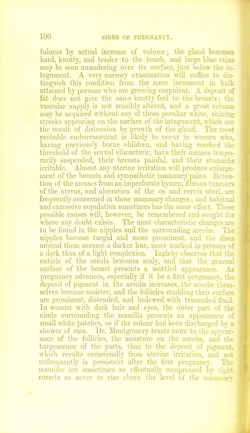 fulness by actual increase of volume; the gland becomes hard, knotty, and tender to the touch, and large blue veins may be seen meandering over its surface, just below the in- tegument. A very cursory examination will suffice to dis- tinguish this condition from the mere increment ill bulk attained by persons who are growing corpulent. Adeposii of fat does not give the same knotty feel to the breasts; the vascular supply is not sensibly altered, and a great volume may be acquired without any of those peculiar white, shining streaks appearing on the surface of the integument, which are the result of distension by growth of the gland. The most probable embarrassment is likely to occur in women who, having previously borne children, and having reached the threshold of the sexual climacteric, have their menses tempo- rarily suspended, their breasts painful, and their stomachs irritable. Almost any uterine irritation will produce enlarge- ment of the breasts and sympathetic mammary pains. Reten- tion of the menses from an imperforate hymen, fibrous tumours of the uterus, and ulceration of the os and cervix uteri, are frequently concerned in these mammary changes; and habitual and excessive copulation sometimes has the same effect. These possible causes will, however, be remembered and sought for where any doubt exists. The most characteristic changes are to be found in the nipples and the surrounding areola?r The nipples become turgid and more prominent, and the discs around them assume a darker hue, more marked in persons of a dark than of a light complexion. Ingleby observes that the cuticle of the areola becomes scaly, and that the general surface of the breast presents a mottled appearance. As pregnancy advances, especially if it be a first pregnancy, the deposit of pigment in the areola increases, the areola them- selves become moister, and the follicles studding their surface are prominent, distended, and bedewed with transuded fluid. In women with dark hair and eyes, the outer part of the circle surrounding the mamilla presents an appearance of small white patches, as if the colour had been discharged by a shower of rain. Dr. Montgomery trusts more to the appear- anee of the follicles, the moisture on the areolae, and the turgescence of the parts, than to the deposit of pigment, which results occasionally from uterine irritation, and not unfrcquently is persistent, after the first pregnancy. The mamilla; are sometimes so effectually compressed by tight corsets as never to rise above the level of 1 he mammarv