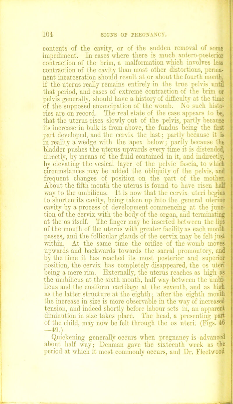 contents of the cavity, or of the sudden removal of some impediment. In cases where there is much antcro-posierior contraction of the brim, a malformation which involves lesB contraction of the cavity than most other distortions, perma- nent incarceration should result at or about the fouri h month, if the uterus really remains entirely in the true pelvis until that period, and cases of extreme contraction of the brim or pelvis generally, should have a history of difficulty at the time of the supposed emancipation of the womb. No such histo- ries are on record. The real state of the case appears to be, that the uterus rises slowly out of the pelvis, partly because its increase in bulk is from above, the fundus being the first part developed, and the cervix the last; partly because it is in reality a wedge with the apex below; partly because the bladder pushes the uterus upwards everv tune it is distended, directly, by means of the fluid contained in it, and indirectly, by elevating the vesical layer of the peine fascia, to which circumstances may be added the obliquity of the pelvis, and frequent changes of position on the part of the mother. About the fifth month the uterus is found to have risen half way to the umbilicus. It is now that the cervix uteri begins to shorten its cavity, being taken up into the general uterine cavity by a process of development commencing at the junc- tion of the cervix with the body of the organ, and terminating at the os itself. The finger may be inserted between the bps of the mouth of the uterus with greater facility as each month passes, and the follicular glands of the cervix may be felt just within. At the same time the orifice of the womb moves upwards and backwards towards the sacral promontory, and by the time it has reached its most posterior and superior position, the cervix has completely disappeared, the os uteri being a mere rim. Externally, the uterus reaches as high as the umbilicus at the sixth month, half way between the umbi- licus and the ensiform cartilage at the seventh, aud as high as the latter structure at the eighth; after the eighth month the increase in size is more observable in the way of increased tension, and indeed shortly before labour sets in, au apparent diminution in size takes place. The head, a presenting part of the child, may now be felt through the os uteri. (Figs. 46 -49.) . ■ Quickening generally occurs when pregnancy is advanced about half way; Denman gave the sixteenth week as the period at which it most commonly occurs, and Dr. Fleetwood