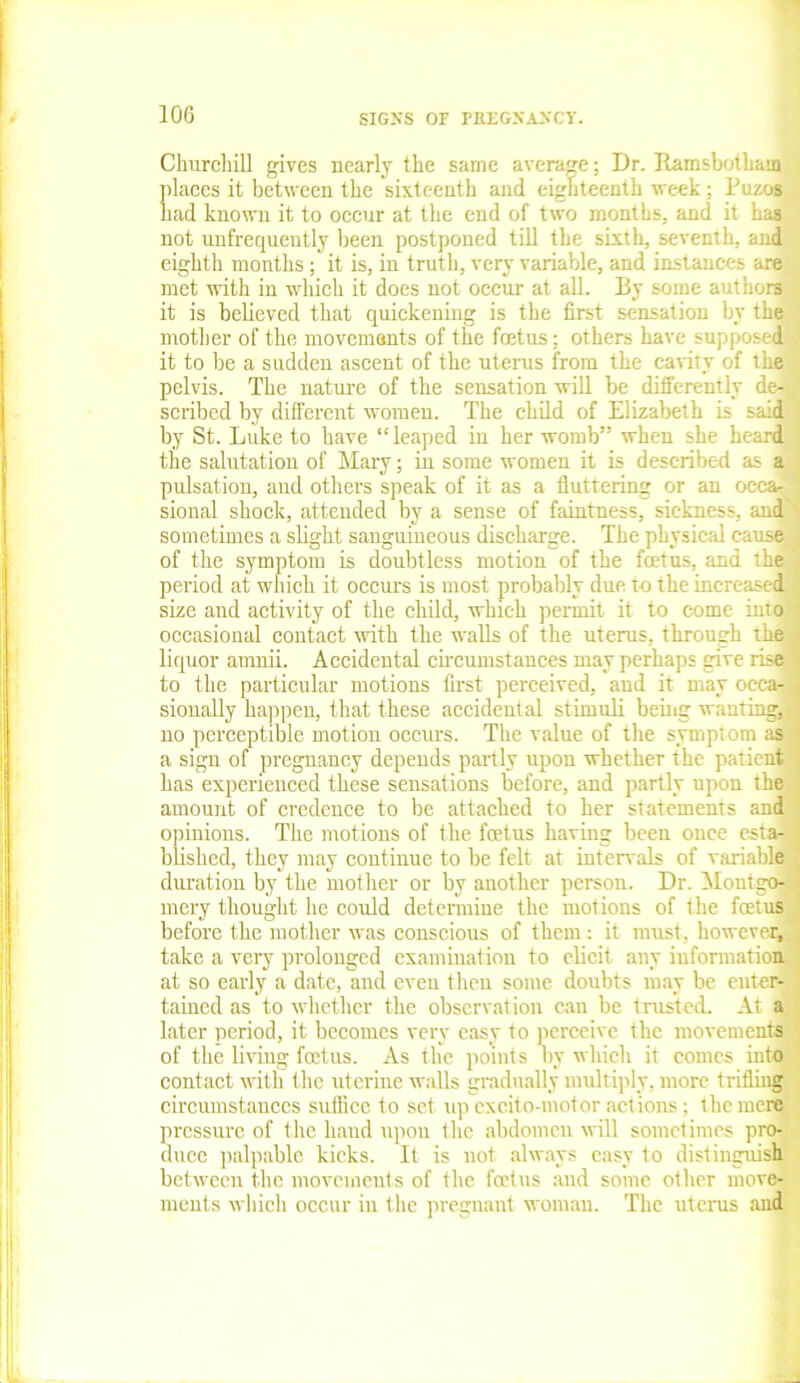 Churchill gives nearly the same average; Dr. Ram shot bain places it between the sixteenth and eighteenth week: P a had known it to occur at the end of two months, and it has not unfrequently been postponed till the sixth, seventh, and eighth months; it is, in truth, very variable, and instances are met with in which it does not occur at all. By some authors it is believed that quickening is the first sensation by the mother of the movements of the fcetus; others have suppc - 1 it to be a sadden ascent of the uterus from the canty of the pelvis. The nature of the sensation will be differently de- scribed by different women. The child of Elizabeth is said by St. Luke to have “leaped in her womb” when she heard the salutation of Mary; in some women it is described as a pulsation, and others speak of it as a fluttering or an occa- sional shock, attended by a sense of faintness, sickness, and sometimes a slight sanguineous discharge. The physical cause^ of the symptom is doubtless motion of the foetus, and the period at which it occurs is most probably due to the increased size and activity of the child, which permit it to come into occasional contact with the walls of the uterus, through the liquor arnnii. Accidental circumstances may perhaps give rise to the particular motions first perceived, and it may occa-i sionally happen, that these accidental stimuli being wanting,.' no perceptible motion occurs. The value of the symptom as a sign of pregnancy depends partly upon whether the patient has experienced these sensations before, and partly upon the amount of credence to be attached to her statements and opinions. The motions of the foetus having been once esta- blished, they may continue to be felt at intervals of variable duration by the mother or by another person. Dr. Mont go-., mery thought he could determine the motions of the foetus before the mother was conscious of them: it must, however, take a very prolonged examination to elicit any information at so early a date, and even then some doubts may be enter- tained as to whether the observation can be trusted. At a later period, it becomes very easy to perceive the movements of the living foetus. As the points by which it comes into contact with the uterine walls gradually multiply, more trifling circumstances suffice to set up excito-motor actions; the mere pressure of the hand upon the abdomen will sometimes pro- duce palpable kicks. It is not always easy to distinguish between the movements of the foetus and some other move- ments which occur in the pregnant woman. The uterus and