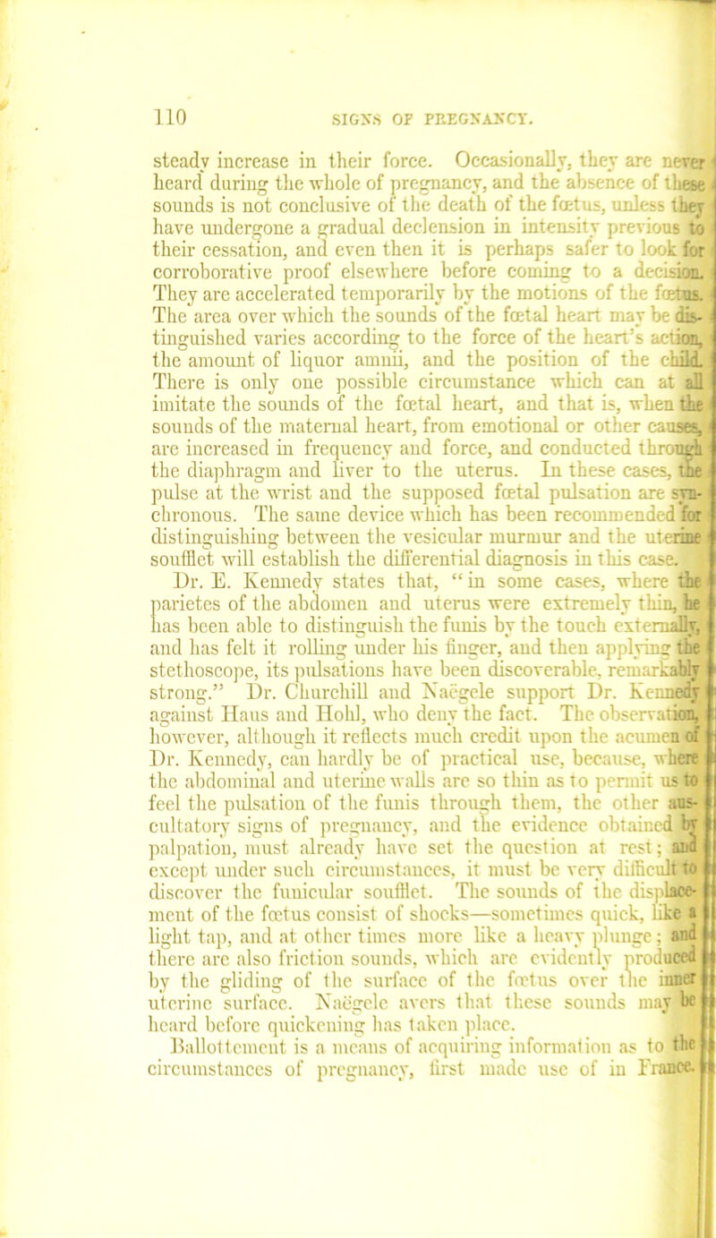 steady increase in their force. Occasionally, they are never j heard during the whole of pregnancy, and the absence of these i sounds is not conclusive of the death of the foetus, unless they have undergone a gradual declension in intensity previous to their cessation, and even then it is perhaps safer to look for corroborative proof elsewhere before coming to a decision. They are accelerated temporarily by the motions of the fetus. The area over which the sounds of the fetal heart may be dis- tinguished varies according to the force of the heart's action, the amount of liquor ammi, and the position of the chili There is only one possible circumstance which can at all imitate the sounds of the fetal heart, and that is, when the sounds of the maternal heart, from emotional or other causey1 are increased in frequency and force, and conducted through the diaphragm and liver to the uterus. In these cases, the pulse at the wrist and the supposed fetal pulsation are syn- chronous. The same device which has been recommended for distinguishing between the vesicular murmur and the uterine soufflet will establish the differential diagnosis in this case, j Dr. E. Kennedy states that, “ in some cases, where the parietes of the abdomen and uterus were extremely thin, he has been able to distinguish the funis by the touch externaflB and has felt it rolling under his finger, and then applying the stethoscope, its pulsations have been discoverable, remarkably strong.” Dr. Churchill and Naegele support Dr. Kennedy against Ilaus and Ilohl, who deny the fact. The observation, however, although it reflects much credit upon the acumen of Dr. Kennedy, can hardly be of practical use, because, where the abdominal aud uterine walls arc so thin as to permit us to feel the pulsation of the funis through them, the other aus- cultatory signs of pregnancy, and the evidence obtained by palpation, must already have set the question at rest; and except under such circumstances, it must be very difficult to discover the funicular soufflet. The sounds of the displace- ment of the fetus consist of shocks—sometimes quick, like a light tap, and at other times more like a heavy plunge; and there are also friction sounds, which are evidently produced by the gliding of the surface of the fetus over the inner uterine surface. Naegele avers that these sounds may'be heard before quickening lias taken place. Ballottcment is a means of acquiring information as to the circumstances of pregnancy, first made use of in Trance.