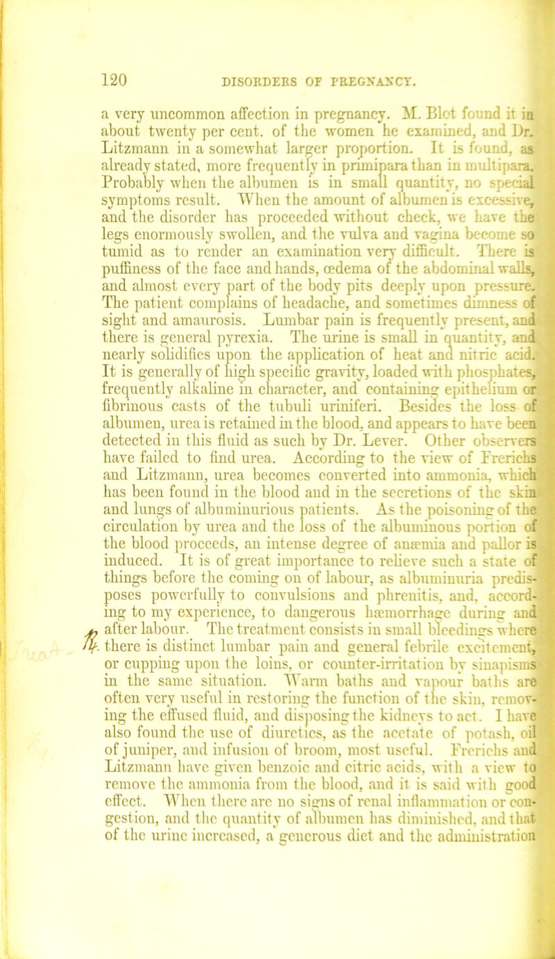 a very uncommon affection in pregnancy. M. Blot found it in about twenty per cent, of the women he examined, and Dr. Litzmann in a somewhat larger proportion. It is found, as already stated, more frequently in pnmiparathan in multipara Probably when the albumen is in small quantity, no special symptoms result. When the amount of albumen is excessive, and the disorder has proceeded without check, we have the legs enormously swollen, and the vulva and vagina become so tumid as to render an examination very difficult. There is puffiness of the face and hands, cedema of the abdominal walls, and almost every part of the body pits deeply upon pressure. The patient complains of headache, and sometimes dimness of sight and amaurosis. Lumbar pain is frequently present, and ■ there is general pyrexia. The urine is small in quantity, and nearly solidifies upon the application of heat and nitric acid.' It is generally of high specific gravity, loaded with phosphates, frequently alkaline in character, and containing epithelium or fibrinous casts of the tubuli uriniferi. Besides the loss of albumen, urea is retained in the blood, and appears to have been; detected in this fluid as such by Dr. Lever. Other observers have failed to find urea. According to the view of Frerichs: and Litzmann, urea becomes converted into ammonia, which has been found in the blood and in the secretions of the skin- and lungs of albuminurious patients. As the poisoningof the circulation by urea and the loss of the albuminous portion of the blood proceeds, an intense degree of antenna and pallor is induced. It is of great importance to relieve such a state of things before the coming on of labour, as albuminuria predis- poses powerfully to convulsions and phrenitis, and, accord- ing to my experience, to dangerous haemorrhage during and u after labour. The treatment consists in small bleedings where r- there is distinct lumbar paiu and general febrile excitement, or cupping upon the loins, or counter-irritation by sinapisms^ in the same situation. Warm baths and vapour baths are; often very useful in restoring the function of the skin, remov- ing the effused fluid, and disposing the kidneys to act. I have also found the use of diuretics, as the acetate of potash, oil of juniper, and infusion of broom, most useful. Frerichs and Litzmann have given benzoic and citric acids, with a view to remove the ammonia from the blood, and it is said with good effect. When there arc no signs of renal inflammation or con- gestion, and the quantity of albumen has diminished, and that of the urine increased, a generous diet and the administration