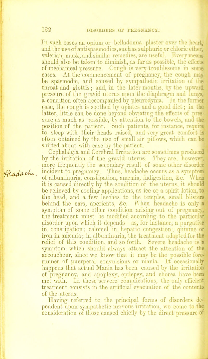 In sucli cases an opium or belladonna plaster over the heart,' «: and the use of antispasmodics, such as sulphuric or chloric ether, valerian, musk, and similar remedies, are useful. Every means ’ should also be taken to diminish, as far as possible, the eifects of mechanical pressure. Cough is very troublesome in some cases. At the commencement of pregnancy, the cough may be spasmodic, and caused by sympathetic irritation of the throat and glottis; and, in the later months, by the upward pressure of the gravid uterus upon the diaphragm and lungs, a condition often accompanied by pleurodynia. In the former case, the cough is soothed by opiates aud a good diet; in the latter, little can be done beyond obviating the effects of pres- sure as much as possible, by attention to the bo web, and t he position of the patient. Such patients, for instance, require to sleep with their heads raised, and very great comfort is often obtained by the use of small air pillows, which can be shifted about with ease by the patient. Cephalalgia and Cerebral Irritation are sometimes produced by the irritation of the gravid uterus. They are, however, more frequently the secondary result of some other disorder (ida. (/Lo incident to pregnancy. Thus, headache occurs as a symptom of albuminuria, constipation, anaemia, indigestion, Ac. When! it is caused directly by the condition of the uterus, it should be relieved by cooling applications, as ice or a spirit lotion, to the head, and a few leeches to the temples, small blisters behind the ears, aperients, &c. When headache is only a symptom of some other condition arising out of pregnancy, the treatment must be modified according to the particular disorder upon which it depends—as, for instance, a purgative in constipation; calomel in hepatic congestion; quinine or iron in anaemia; in albuminuria, the treatment adapted for the relief of this condition, aud so forth. Severe headache is a symptom which should always attract the attention of the accoucheur, since we know that it may be the possible fore- runner of puerperal convulsions or mania. It occasionally* happens that actual Mania has been caused by the irritation of pregnancy, and apoplexy, epilepsy, and chorea have been met with. In these servere complications, the only efficient treatment consists in the artificial evacuation of the contents of the uterus. Having referred to the principal forms of disorders de- pendent upon sympathetic nervous irritation, we come to the consideration of those caused chiefly by the direct pressure of