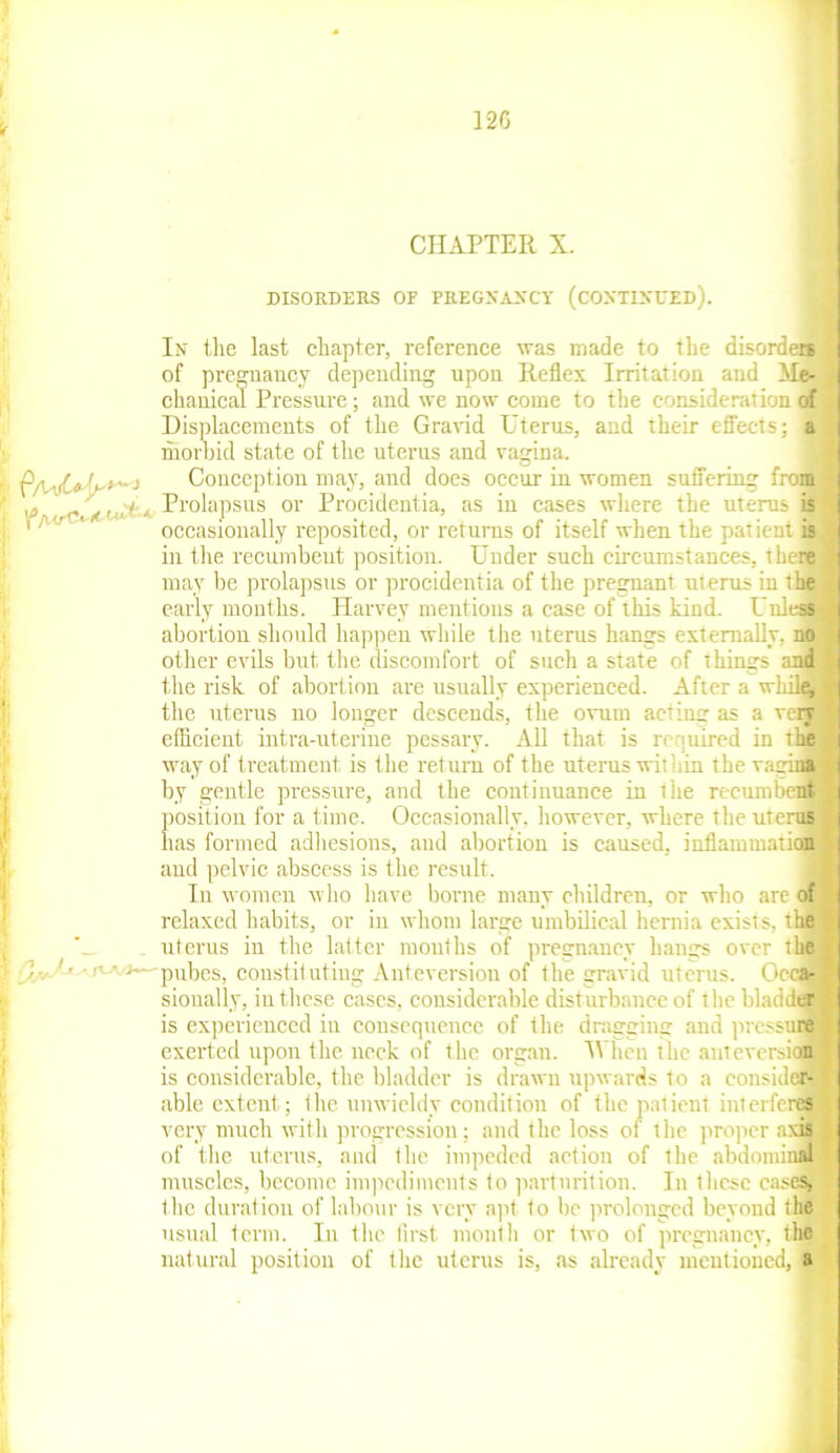 CHAPTER X. DISORDERS OF PREGNANCY (CONTINUED). In the last chapter, reference was made to the disorders of pregnancy depending upon Reflex Irritation and Me- chanical Pressure; and we now come to the consideration of Displacements of the Gravid Uterus, and their effects; a morbid state of the uterus and vagina. Conception may, and does occur in women suffering from A, Prolapsus or Procidentia, as in cases where the uterus is occasionally reposited, or returns of itself when the patient is in the recumbent position. Under such circumstances, there may be prolapsus or procidentia of the pregnant uterus in the early months. Harvey mentions a case of this kind. Unless abortion should happen while the uterus hangs externally, no other evils but the discomfort of such a state of things and I the risk of abortion are usually experienced. After a while, the uterus no longer descends, the ovum acting as a very I efficient intra-uterine pessary. All that is required in the way of treatment is the return of the uterus within the vagina by gentle pressure, and the continuance in the recumbent position for a time. Occasionally, however, where the uterus has formed adhesions, and abortion is caused, inflammation and pelvic abscess is the result. In women who have borne many children, or who are of relaxed habits, or in whom large umbilical hernia exists, the uterus in the latter months of pregnancy hangs over the pubes, constil utiug Anteversion of the gravid uterus. Occa- « sionally, in these cases, considerable disturbance of t lie bladder is experienced in consequence of the dragging and pressure I exerted upon the neck of the organ. IVhen the anteversion is considerable, the bladder is drawn upwards to a consider- •> able extent; the unwieldy condition of the patient interferes very much with progression; and the loss of the proper axis 1 of the uterus, and <he impeded action of the abdominal J muscles, become impediments to parturition. In these cases, | the duration of labour is very apt to be prolonged beyond the usual term. In the first month or two of pregnancy, the natural position of tlie uterus is, as already mentioned, a